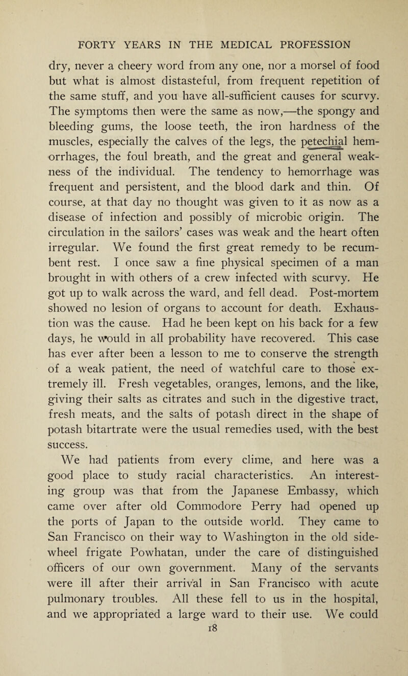 dry, never a cheery word from any one, nor a morsel of food but what is almost distasteful, from frequent repetition of the same stuff, and you have all-sufficient causes for scurvy. The symptoms then were the same as now,—the spongy and bleeding gums, the loose teeth, the iron hardness of the muscles, especially the calves of the legs, the petechial hem¬ orrhages, the foul breath, and the great and general weak¬ ness of the individual. The tendency to hemorrhage was frequent and persistent, and the blood dark and thin. Of course, at that day no thought was given to it as now as a disease of infection and possibly of microbic origin. The circulation in the sailors’ cases was weak and the heart often irregular. We found the first great remedy to be recum¬ bent rest. I once saw a fine physical specimen of a man brought in with others of a crew infected with scurvy. He got up to walk across the ward, and fell dead. Post-mortem showed no lesion of organs to account for death. Exhaus¬ tion was the cause. Had he been kept on his back for a few days, he would in all probability have recovered. This case has ever after been a lesson to me to conserve the strength of a weak patient, the need of watchful care to those ex¬ tremely ill. Fresh vegetables, oranges, lemons, and the like, giving their salts as citrates and such in the digestive tract, fresh meats, and the salts of potash direct in the shape of potash bitartrate were the usual remedies used, with the best success. We had patients from every clime, and here was a good place to study racial characteristics. An interest¬ ing group was that from the Japanese Embassy, which came over after old Commodore Perry had opened up the ports of Japan to the outside world. They came to San Francisco on their way to Washington in the old side- wheel frigate Powhatan, under the care of distinguished officers of our own government. Many of the servants were ill after their arrival in San Francisco with acute pulmonary troubles. All these fell to us in the hospital, and we appropriated a large ward to their use. We could