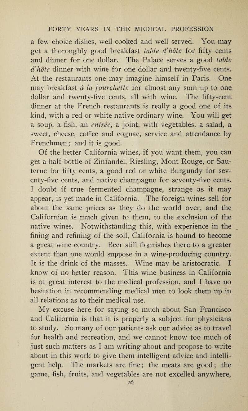 a few choice dishes, well cooked and well served. You may get a thoroughly good breakfast table d'hote for fifty cents and dinner for one dollar. The Palace serves a good table d'hote dinner with wine for one dollar and twenty-five cents. At the restaurants one may imagine himself in Paris. One may breakfast a la fourchette for almost any sum up to one dollar and twenty-five cents, all with wine. The fifty-cent dinner at the French restaurants is really a good one of its kind, with a red or white native ordinary wine. You will get a soup, a fish, an entree, a joint, with vegetables, a salad, a sweet, cheese, coffee and cognac, service and attendance by Frenchmen; and it is good. Of the better California wines, if you want them, you can get a half-bottle of Zinfandel, Riesling, Mont Rouge, or Sau- terne for fifty cents, a good red or white Burgundy for sev¬ enty-five cents, and native champagne for seventy-five cents. I doubt if true fermented champagne, strange as it may appear, is yet made in California. The foreign wines sell for about the same prices as they do the world over, and the Californian is much given to them, to the exclusion of the native wines. Notwithstanding this, with experience in the fining and refining of the soil, California is bound to become a great wine country. Beer still flourishes there to a greater extent than one would suppose in a wine-producing country. It is the drink of the masses. Wine may be aristocratic. I know of no better reason. This wine business in California is of great interest to the medical profession, and I have no hesitation in recommending medical men to look them up in all relations as to their medical use. My excuse here for saying so much about San Francisco and California is that it is properly a subject for physicians to study. So many of our patients ask our advice as to travel for health and recreation, and we cannot know too much of just such matters as I am writing about and propose to write about in this work to give them intelligent advice and intelli¬ gent help. The markets are fine; the meats are good; the game, fish, fruits, and vegetables are not excelled anywhere,