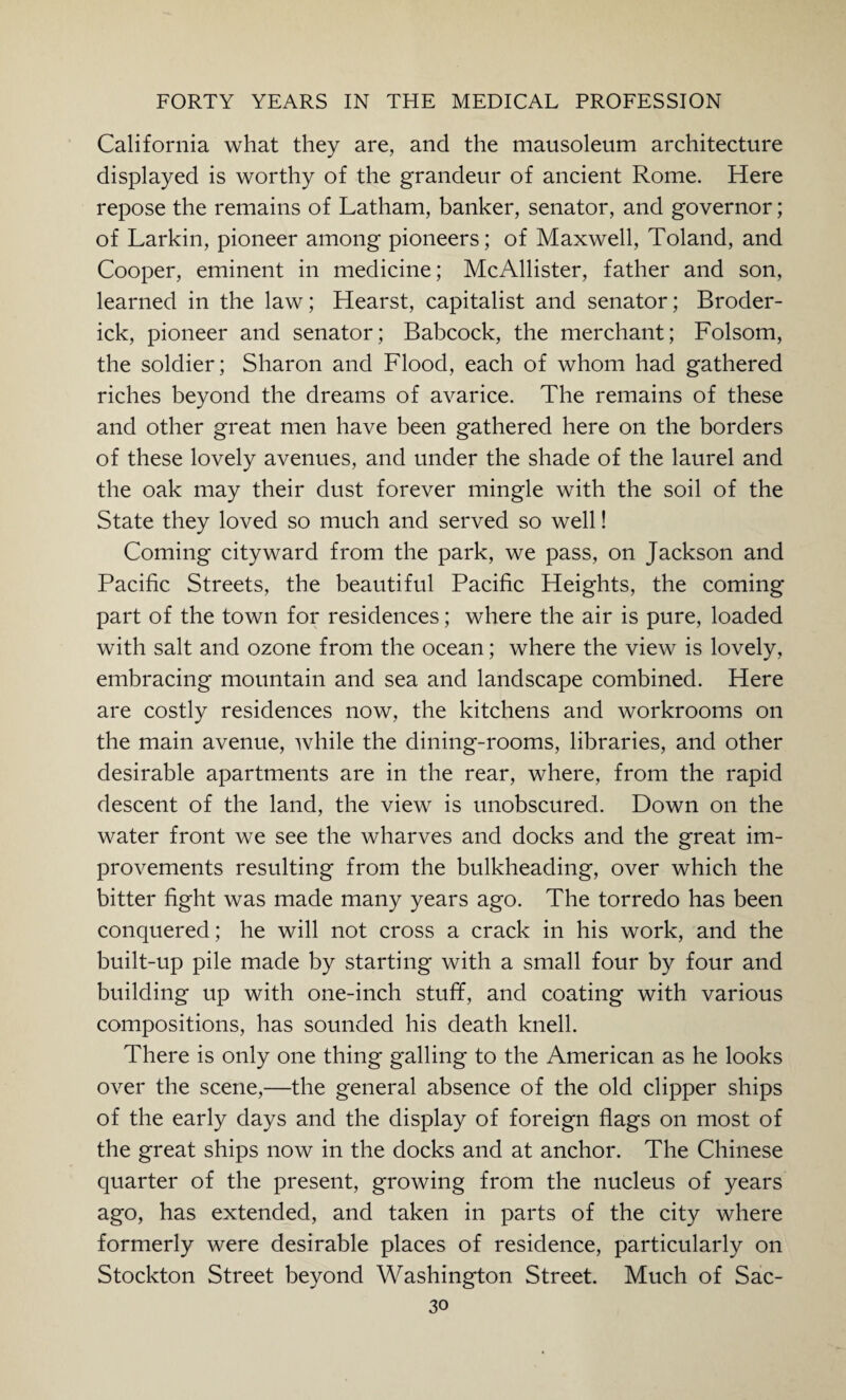 California what they are, and the mausoleum architecture displayed is worthy of the grandeur of ancient Rome. Here repose the remains of Latham, banker, senator, and governor; of Larkin, pioneer among pioneers; of Maxwell, Toland, and Cooper, eminent in medicine; McAllister, father and son, learned in the law; Hearst, capitalist and senator; Broder¬ ick, pioneer and senator; Babcock, the merchant; Folsom, the soldier; Sharon and Flood, each of whom had gathered riches beyond the dreams of avarice. The remains of these and other great men have been gathered here on the borders of these lovely avenues, and under the shade of the laurel and the oak may their dust forever mingle with the soil of the State they loved so much and served so well! Coming cityward from the park, we pass, on Jackson and Pacific Streets, the beautiful Pacific Heights, the coming part of the town for residences; where the air is pure, loaded with salt and ozone from the ocean; where the view is lovely, embracing mountain and sea and landscape combined. Here are costly residences now, the kitchens and workrooms on the main avenue, while the dining-rooms, libraries, and other desirable apartments are in the rear, where, from the rapid descent of the land, the view is unobscured. Down on the water front we see the wharves and docks and the great im¬ provements resulting from the bulkheading, over which the bitter fight was made many years ago. The torredo has been conquered; he will not cross a crack in his work, and the built-up pile made by starting with a small four by four and building up with one-inch stuff, and coating with various compositions, has sounded his death knell. There is only one thing galling to the American as he looks over the scene,—the general absence of the old clipper ships of the early days and the display of foreign flags on most of the great ships now in the docks and at anchor. The Chinese quarter of the present, growing from the nucleus of years ago, has extended, and taken in parts of the city where formerly were desirable places of residence, particularly on Stockton Street beyond Washington Street. Much of Sac-