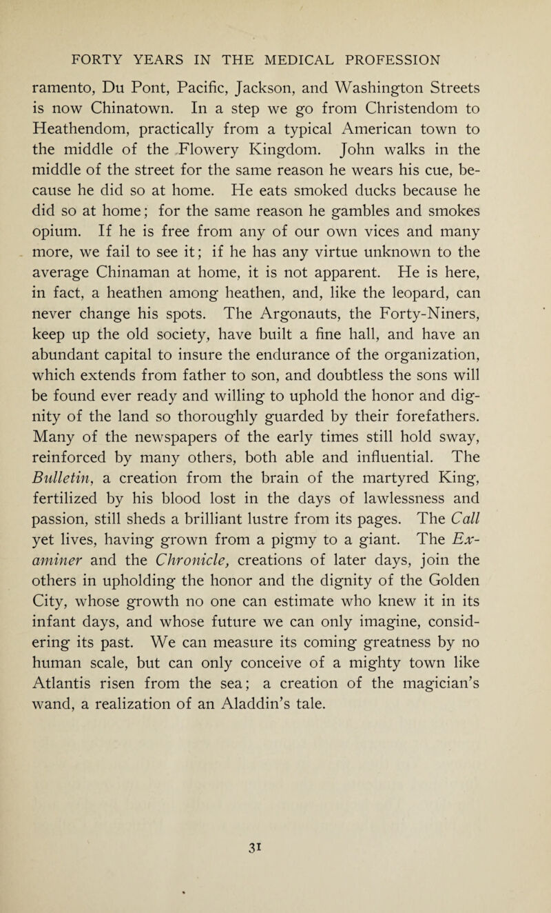ramento, Du Pont, Pacific, Jackson, and Washington Streets is now Chinatown. In a step we go from Christendom to Heathendom, practically from a typical American town to the middle of the Flowery Kingdom. John walks in the middle of the street for the same reason he wears his cue, be¬ cause he did so at home. He eats smoked ducks because he did so at home; for the same reason he gambles and smokes opium. If he is free from any of our own vices and many more, we fail to see it; if he has any virtue unknown to the average Chinaman at home, it is not apparent. He is here, in fact, a heathen among heathen, and, like the leopard, can never change his spots. The Argonauts, the Forty-Niners, keep up the old society, have built a fine hall, and have an abundant capital to insure the endurance of the organization, which extends from father to son, and doubtless the sons will be found ever ready and willing to uphold the honor and dig¬ nity of the land so thoroughly guarded by their forefathers. Many of the newspapers of the early times still hold sway, reinforced by many others, both able and influential. The Bulletin, a creation from the brain of the martyred King, fertilized by his blood lost in the days of lawlessness and passion, still sheds a brilliant lustre from its pages. The Call yet lives, having grown from a pigmy to a giant. The Ex¬ aminer and the Chronicle, creations of later days, join the others in upholding the honor and the dignity of the Golden City, whose growth no one can estimate who knew it in its infant days, and whose future we can only imagine, consid¬ ering its past. We can measure its coming greatness by no human scale, but can only conceive of a mighty town like Atlantis risen from the sea; a creation of the magician’s wand, a realization of an Aladdin’s tale. 3i