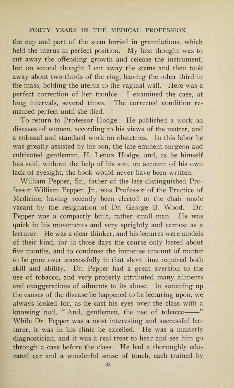 the cup and part of the stem buried in granulations, which held the uterus in perfect position. My first thought was to cut away the offending growth and release the instrument, but on second thought I cut away the stems and then took away about two-thirds of the ring, leaving the other third-in the mass, holding the uterus to the vaginal wall. Here was a perfect correction of her trouble. I examined the case, at long intervals, several times. The corrected condition re¬ mained perfect until she died. To return to Professor Hodge. He published a work on diseases of women, according to his views of the matter, and a colossal and standard work on obstetrics. In this labor he was greatly assisted by his son, the late eminent surgeon and cultivated gentleman, H. Lenox Hodge, and, as he himself has said, without the help of his son, on account of his own lack of eyesight, the book would never have been written. William Pepper, Sr., father of the late distinguished Pro¬ fessor William Pepper, Jr., was Professor of the Practice of Medicine, having recently been elected to the chair made vacant by the resignation of Dr. George B. Wood. Dr. Pepper was a compactly built, rather small man. He was quick in his movements and very sprightly and earnest as a lecturer. He was a clear thinker, and his lectures were models of their kind, for in those days the course only lasted about five months, and to condense the immense amount of matter to be gone over successfully in that short time required both skill and ability. Dr. Pepper had a great aversion to the use of tobacco, and very properly attributed many ailments and exaggerations of ailments to its abuse. In summing up the causes of the disease he happened to be lecturing upon, we always looked for, as he cast his eyes over the class with a knowing nod, “ And, gentlemen, the use of tobacco-” While Dr. Pepper was a most interesting and successful lec¬ turer, it was in his clinic he excelled. He was a masterly diagnostician, and it was a real treat to hear and see him go through a case before the class. He had a thoroughly edu¬ cated ear and a wonderful sense of touch, each trained by