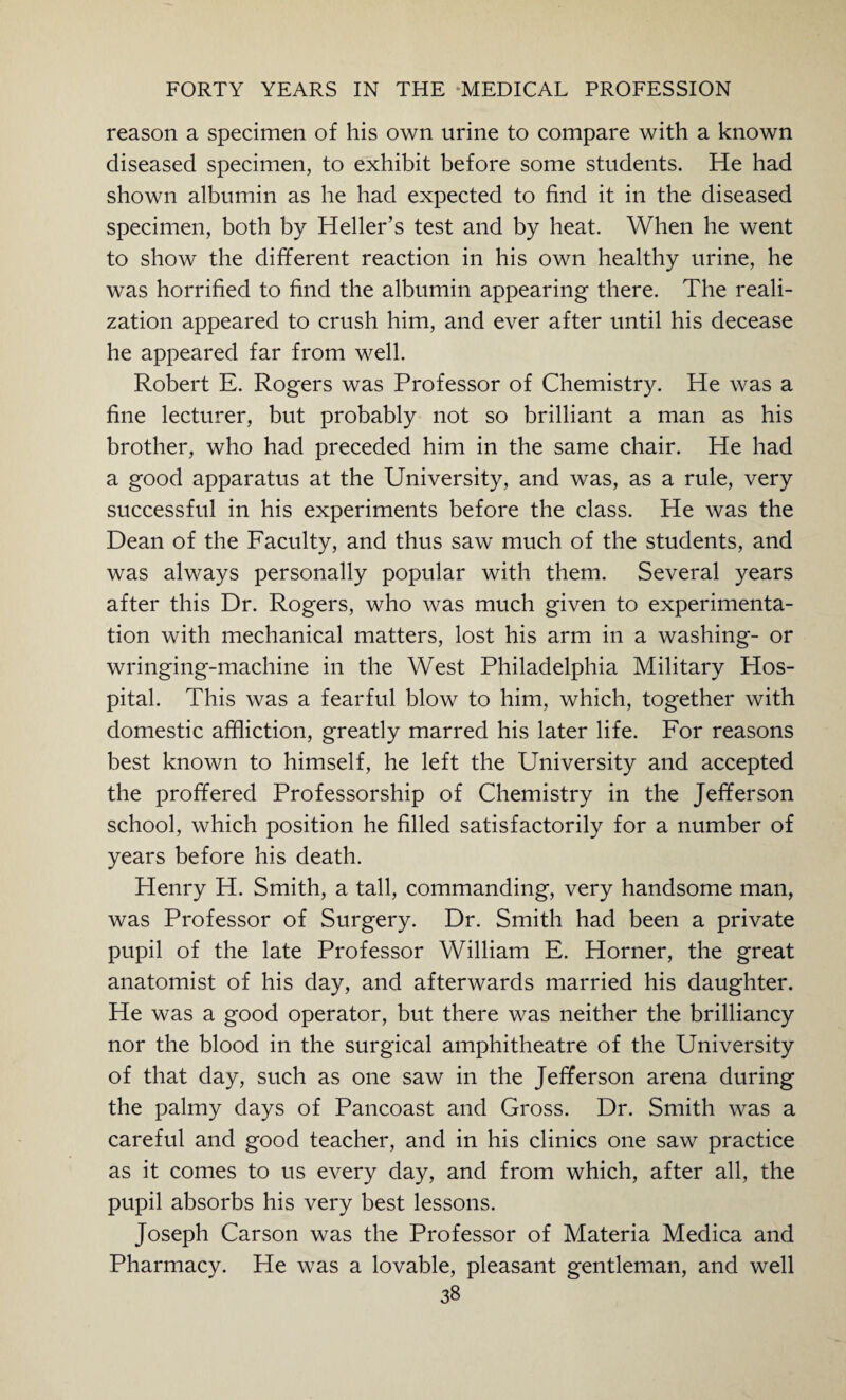 reason a specimen of his own urine to compare with a known diseased specimen, to exhibit before some students. He had shown albumin as he had expected to find it in the diseased specimen, both by Heller’s test and by heat. When he went to show the different reaction in his own healthy urine, he was horrified to find the albumin appearing there. The reali¬ zation appeared to crush him, and ever after until his decease he appeared far from well. Robert E. Rogers was Professor of Chemistry. He was a fine lecturer, but probably not so brilliant a man as his brother, who had preceded him in the same chair. He had a good apparatus at the University, and was, as a rule, very successful in his experiments before the class. He was the Dean of the Faculty, and thus saw much of the students, and was always personally popular with them. Several years after this Dr. Rogers, who was much given to experimenta¬ tion with mechanical matters, lost his arm in a washing- or wringing-machine in the West Philadelphia Military Hos¬ pital. This was a fearful blow to him, which, together with domestic affliction, greatly marred his later life. For reasons best known to himself, he left the University and accepted the proffered Professorship of Chemistry in the Jefferson school, which position he filled satisfactorily for a number of years before his death. Plenry H. Smith, a tall, commanding, very handsome man, was Professor of Surgery. Dr. Smith had been a private pupil of the late Professor William E. Horner, the great anatomist of his day, and afterwards married his daughter. He was a good operator, but there was neither the brilliancy nor the blood in the surgical amphitheatre of the University of that day, such as one saw in the Jefferson arena during the palmy days of Pancoast and Gross. Dr. Smith was a careful and good teacher, and in his clinics one saw practice as it comes to us every day, and from which, after all, the pupil absorbs his very best lessons. Joseph Carson was the Professor of Materia Medica and Pharmacy. He was a lovable, pleasant gentleman, and well