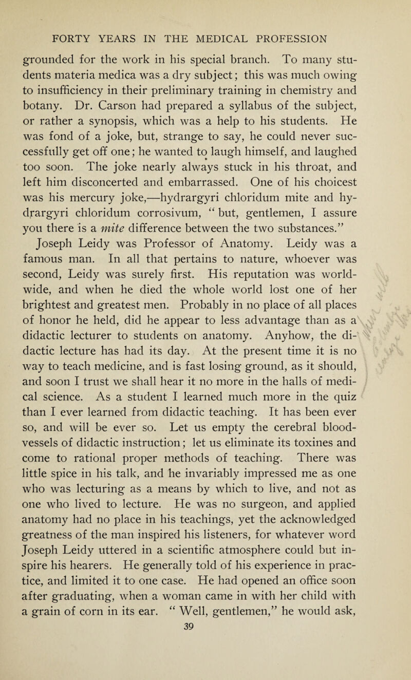 grounded for the work in his special branch. To many stu¬ dents materia medica was a dry subject; this was much owing to insufficiency in their preliminary training in chemistry and botany. Dr. Carson had prepared a syllabus of the subject, or rather a synopsis, which was a help to his students. He was fond of a joke, but, strange to say, he could never suc¬ cessfully get off one; he wanted to laugh himself, and laughed too soon. The joke nearly always stuck in his throat, and left him disconcerted and embarrassed. One of his choicest was his mercury joke,—hydrargyri chloridum mite and hy- drargyri chloridum corrosivum, “ but, gentlemen, I assure you there is a mite difference between the two substances.” Joseph Leidy was Professor of Anatomy. Leidy was a famous man. In all that pertains to nature, whoever was second, Leidy was surely first. His reputation was world¬ wide, and when he died the whole world lost one of her brightest and greatest men. Probably in no place of all places of honor he held, did he appear to less advantage than as a didactic lecturer to students on anatomy. Anyhow, the di¬ dactic lecture has had its day. At the present time it is no way to teach medicine, and is fast losing ground, as it should, and soon I trust we shall hear it no more in the halls of medi¬ cal science. As a student I learned much more in the quiz than I ever learned from didactic teaching. It has been ever so, and will be ever so. Let us empty the cerebral blood¬ vessels of didactic instruction; let us eliminate its toxines and come to rational proper methods of teaching. There was little spice in his talk, and he invariably impressed me as one who was lecturing as a means by which to live, and not as one who lived to lecture. He was no surgeon, and applied anatomy had no place in his teachings, yet the acknowledged greatness of the man inspired his listeners, for whatever word Joseph Leidy uttered in a scientific atmosphere could but in¬ spire his hearers. He generally told of his experience in prac¬ tice, and limited it to one case. He had opened an office soon after graduating, when a woman came in with her child with a grain of corn in its ear. “ Well, gentlemen,” he would ask,