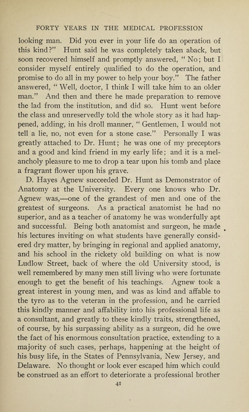looking man. Did you ever in your life do an operation of this kind?” Hunt said he was completely taken aback, but soon recovered himself and promptly answered, “ No; but I consider myself entirely qualified to do the operation, and promise to do all in my power to help your boy.” The father answered, “ Well, doctor, I think I will take him to an older man.” And then and there he made preparation to remove the lad from the institution, and did so. Hunt went before the class and unreservedly told the whole story as it had hap¬ pened, adding, in his droll manner, “ Gentlemen, I would not tell a lie, no, not even for a stone case.” Personally I was greatly attached to Dr. Hunt; he was one of my preceptors and a good and kind friend in my early life; and it is a mel¬ ancholy pleasure to me to drop a tear upon his tomb and place a fragrant flower upon his grave. D. Hayes Agnew succeeded Dr. Hunt as Demonstrator of Anatomy at the University. Every one knows who Dr. Agnew was,—one of the grandest of men and one of the greatest of surgeons. As a practical anatomist he had no superior, and as a teacher of anatomy he was wonderfully apt and successful. Being both anatomist and surgeon, he made his lectures inviting on what students have generally consid¬ ered dry matter, by bringing in regional and applied anatomy, and his school in the rickety old building on what is now Ludlow Street, back of where the old University stood, is well remembered by many men still living who were fortunate enough to get the benefit of his teachings. Agnew took a great interest in young men, and was as kind and affable to the tyro as to the veteran in the profession, and he carried this kindly manner and affability into his professional life as a consultant, and greatly to these kindly traits, strengthened, of course, by his surpassing ability as a surgeon, did he owe the fact of his enormous consultation practice, extending to a majority of such cases, perhaps, happening at the height of his busy life, in the States of Pennsylvania, New Jersey, and Delaware. No thought or look ever escaped him which could be construed as an effort to deteriorate a professional brother