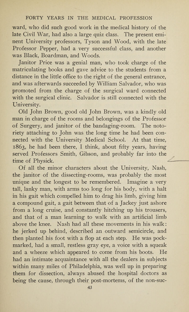 ward, who did such good work in the medical history of the late Civil War, had also a large quiz class. The present emi¬ nent University professors, Tyson and Wood, with the late Professor Pepper, had a very successful class, and another was Black, Boardman, and Woods. Janitor Price was a genial man, who took charge of the matriculating books and gave advice to the students from a distance in the little office to the right of the general entrance, and was afterwards succeeded by William Salvador, who was promoted from the charge of the surgical ward connected with the surgical clinic. Salvador is still connected with the University. Old John Brown, good old John Brown, was a kindly old man in charge of the rooms and belongings of the Professor of Surgery, and janitor of the bandaging-room. The noto¬ riety attaching to John was the long time he had been con¬ nected with the University Medical School. At that time, 1863, he had been there, I think, about fifty years, having served Professors Smith, Gibson, and probably far into the time of Physick. Of all the minor characters about the University, Nash, the janitor of the dissecting-rooms, was probably the most unique and the longest to be remembered. Imagine a very tall, lanky man, with arms too long for his body, with a halt in his gait which compelled him to drag his limb, giving him a compound gait, a gait between that of a Jackey just ashore from a long cruise, and constantly hitching up his trousers, and that of a man learning to walk with an artificial limb above the knee. Nash had all these movements in his walk: he jerked up behind, described an outward semicircle, and then planted his foot with a flop at each step. He was pock¬ marked, had a small, restless gray eye, a voice with a squeak and a wheeze which appeared to come from his boots. He had an intimate acquaintance with all the dealers in subjects within many miles of Philadelphia, was well up in preparing them for dissection, always abused the hospital doctors as being the cause, through their post-mortems, of the non-suc-