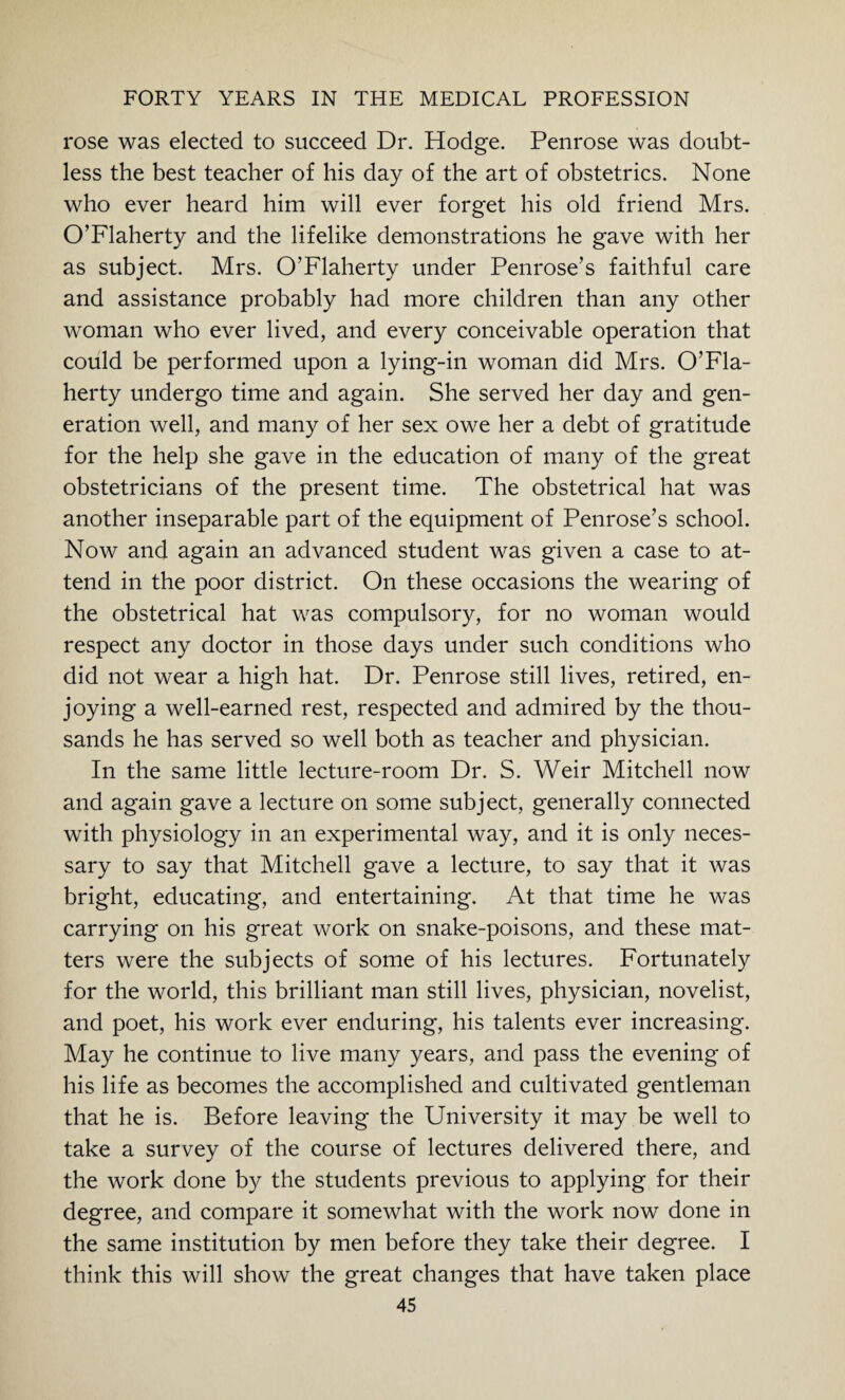 rose was elected to succeed Dr. Hodge. Penrose was doubt¬ less the best teacher of his day of the art of obstetrics. None who ever heard him will ever forget his old friend Mrs. O’Flaherty and the lifelike demonstrations he gave with her as subject. Mrs. O’Flaherty under Penrose’s faithful care and assistance probably had more children than any other woman who ever lived, and every conceivable operation that could be performed upon a lying-in woman did Mrs. O’Fla¬ herty undergo time and again. She served her day and gen¬ eration well, and many of her sex owe her a debt of gratitude for the help she gave in the education of many of the great obstetricians of the present time. The obstetrical hat was another inseparable part of the equipment of Penrose’s school. Now and again an advanced student was given a case to at¬ tend in the poor district. On these occasions the wearing of the obstetrical hat was compulsory, for no woman would respect any doctor in those days under such conditions who did not wear a high hat. Dr. Penrose still lives, retired, en¬ joying a well-earned rest, respected and admired by the thou¬ sands he has served so well both as teacher and physician. In the same little lecture-room Dr. S. Weir Mitchell now and again gave a lecture on some subject, generally connected with physiology in an experimental way, and it is only neces¬ sary to say that Mitchell gave a lecture, to say that it was bright, educating, and entertaining. At that time he was carrying on his great work on snake-poisons, and these mat¬ ters were the subjects of some of his lectures. Fortunately for the world, this brilliant man still lives, physician, novelist, and poet, his work ever enduring, his talents ever increasing. May he continue to live many years, and pass the evening of his life as becomes the accomplished and cultivated gentleman that he is. Before leaving the University it may be well to take a survey of the course of lectures delivered there, and the work done by the students previous to applying for their degree, and compare it somewhat with the work now done in the same institution by men before they take their degree. I think this will show the great changes that have taken place