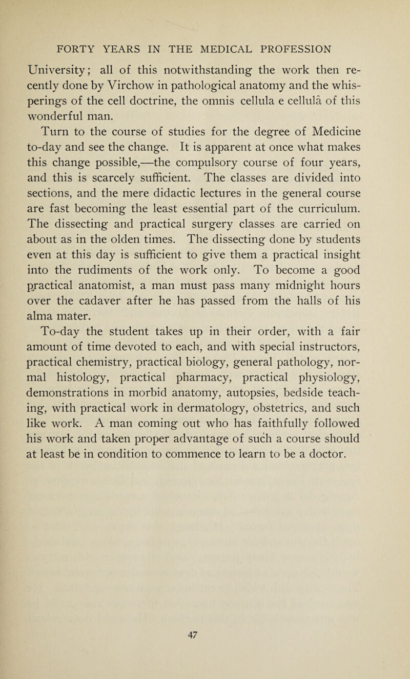 University; all of this notwithstanding the work then re¬ cently done by Virchow in pathological anatomy and the whis¬ perings of the cell doctrine, the omnis cellula e cellula of this wonderful man. Turn to the course of studies for the degree of Medicine to-day and see the change. It is apparent at once what makes this change possible,—the compulsory course of four years, and this is scarcely sufficient. The classes are divided into sections, and the mere didactic lectures in the general course are fast becoming the least essential part of the curriculum. The dissecting and practical surgery classes are carried on about as in the olden times. The dissecting done by students even at this day is sufficient to give them a practical insight into the rudiments of the work only. To become a good practical anatomist, a man must pass many midnight hours over the cadaver after he has passed from the halls of his alma mater. To-day the student takes up in their order, with a fair amount of time devoted to each, and with special instructors, practical chemistry, practical biology, general pathology, nor¬ mal histology, practical pharmacy, practical physiology, demonstrations in morbid anatomy, autopsies, bedside teach¬ ing, with practical work in dermatology, obstetrics, and such like work. A man coming out who has faithfully followed his work and taken proper advantage of such a course should at least be in condition to commence to learn to be a doctor.