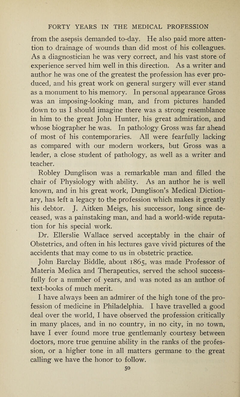 from the asepsis demanded to-day. He also paid more atten¬ tion to drainage of wounds than did most of his colleagues. As a diagnostician he was very correct, and his vast store of experience served him well in this direction. As a writer and author he was one of the greatest the profession has ever pro¬ duced, and his great work on general surgery will ever stand as a monument to his memory. In personal appearance Gross was an imposing-looking man, and from pictures handed down to us I should imagine there was a strong resemblance in him to the great John Hunter, his great admiration, and whose biographer he was. In pathology Gross was far ahead of most of his contemporaries. All were fearfully lacking as compared with our modern workers, but Gross was a leader, a close student of pathology, as well as a writer and teacher. Robley Dunglison was a remarkable man and filled the chair of Physiology with ability. As an author he is well known, and in his great work, Dunglison’s Medical Diction¬ ary, has left a legacy to the profession which makes it greatly his debtor. J. Aitken Meigs, his successor, long since de¬ ceased, was a painstaking man, and had a world-wide reputa¬ tion for his special work. Dr. Ellerslie Wallace served acceptably in the chair of Obstetrics, and often in his lectures gave vivid pictures of the accidents that may come to us in obstetric practice. John Barclay Biddle, about 1865, was made Professor of Materia Medica and Therapeutics, served the school success¬ fully for a number of years, and was noted as an author of text-books of much merit. I have always been an admirer of the high tone of the pro¬ fession of medicine in Philadelphia. I have travelled a good deal over the world, I have observed the profession critically in many places, and in no country, in no city, in no town, have I ever found more true gentlemanly courtesy between doctors, more true genuine ability in the ranks of the profes¬ sion, or a higher tone in all matters germane to the great calling we have the honor to follow.