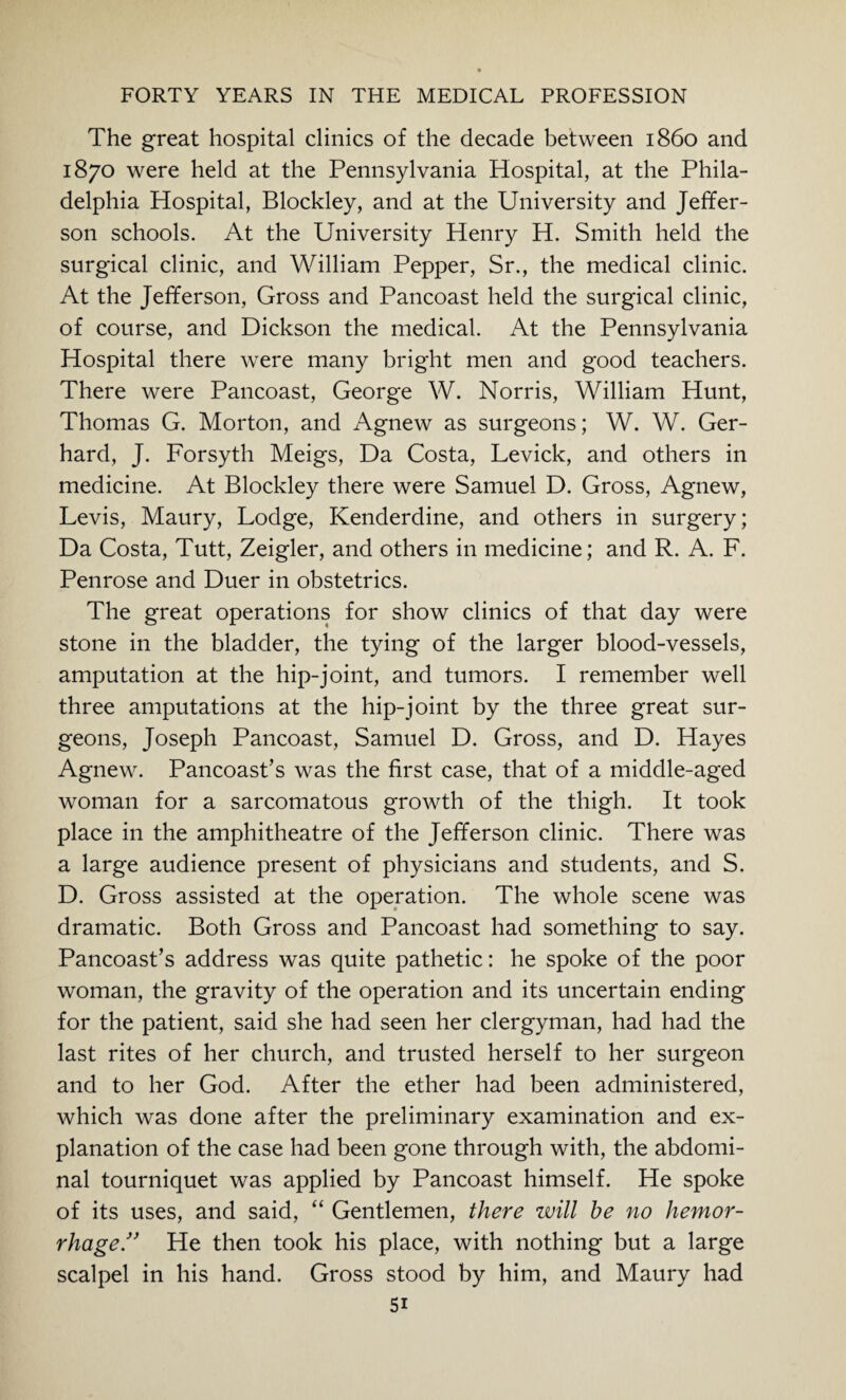 The great hospital clinics of the decade between i860 and 1870 were held at the Pennsylvania Hospital, at the Phila¬ delphia Hospital, Blockley, and at the University and Jeffer¬ son schools. At the University Henry H. Smith held the surgical clinic, and William Pepper, Sr., the medical clinic. At the Jefferson, Gross and Pancoast held the surgical clinic, of course, and Dickson the medical. At the Pennsylvania Hospital there were many bright men and good teachers. There were Pancoast, George W. Norris, William Hunt, Thomas G. Morton, and Agnew as surgeons; W. W. Ger¬ hard, J. Forsyth Meigs, Da Costa, Levick, and others in medicine. At Blockley there were Samuel D. Gross, Agnew, Levis, Maury, Lodge, Kenderdine, and others in surgery; Da Costa, Tutt, Zeigler, and others in medicine; and R. A. F. Penrose and Duer in obstetrics. The great operations for show clinics of that day were stone in the bladder, the tying of the larger blood-vessels, amputation at the hip-joint, and tumors. I remember well three amputations at the hip-joint by the three great sur¬ geons, Joseph Pancoast, Samuel D. Gross, and D. Hayes Agnew. Pancoast’s was the first case, that of a middle-aged woman for a sarcomatous growth of the thigh. It took place in the amphitheatre of the Jefferson clinic. There was a large audience present of physicians and students, and S. D. Gross assisted at the operation. The whole scene was dramatic. Both Gross and Pancoast had something to say. Pancoast’s address was quite pathetic: he spoke of the poor woman, the gravity of the operation and its uncertain ending for the patient, said she had seen her clergyman, had had the last rites of her church, and trusted herself to her surgeon and to her God. After the ether had been administered, which was done after the preliminary examination and ex¬ planation of the case had been gone through with, the abdomi¬ nal tourniquet was applied by Pancoast himself. He spoke of its uses, and said, “ Gentlemen, there zvill be no hemor¬ rhage.” He then took his place, with nothing but a large scalpel in his hand. Gross stood by him, and Maury had