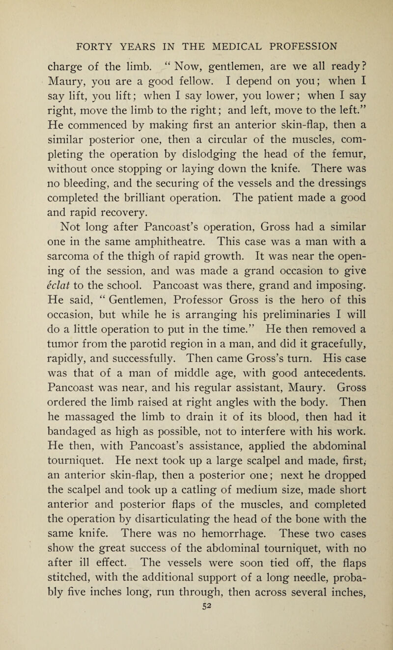 charge of the limb. “ Now, gentlemen, are we all ready? Maury, you are a good fellow. I depend on you; when I say lift, you lift; when I say lower, you lower; when I say right, move the limb to the right; and left, move to the left.” He commenced by making first an anterior skin-flap, then a similar posterior one, then a circular of the muscles, com¬ pleting the operation by dislodging the head of the femur, without once stopping or laying down the knife. There was no bleeding, and the securing of the vessels and the dressings completed the brilliant operation. The patient made a good and rapid recovery. Not long after Pancoast’s operation, Gross had a similar one in the same amphitheatre. This case was a man with a sarcoma of the thigh of rapid growth. It was near the open¬ ing of the session, and was made a grand occasion to give eclat to the school. Pancoast was there, grand and imposing. He said, “ Gentlemen, Professor Gross is the hero of this occasion, but while he is arranging his preliminaries I will do a little operation to put in the time.” He then removed a tumor from the parotid region in a man, and did it gracefully, rapidly, and successfully. Then came Gross’s turn. His case was that of a man of middle age, with good antecedents. Pancoast was near, and his regular assistant, Maury. Gross ordered the limb raised at right angles with the body. Then he massaged the limb to drain it of its blood, then had it bandaged as high as possible, not to interfere with his work. He then, with Pancoast’s assistance, applied the abdominal tourniquet. He next took up a large scalpel and made, first,- an anterior skin-flap, then a posterior one; next he dropped the scalpel and took up a catling of medium size, made short anterior and posterior flaps of the muscles, and completed the operation by disarticulating the head of the bone with the same knife. There was no hemorrhage. These two cases show the great success of the abdominal tourniquet, with no after ill effect. The vessels were soon tied off, the flaps stitched, with the additional support of a long needle, proba¬ bly five inches long, run through, then across several inches,