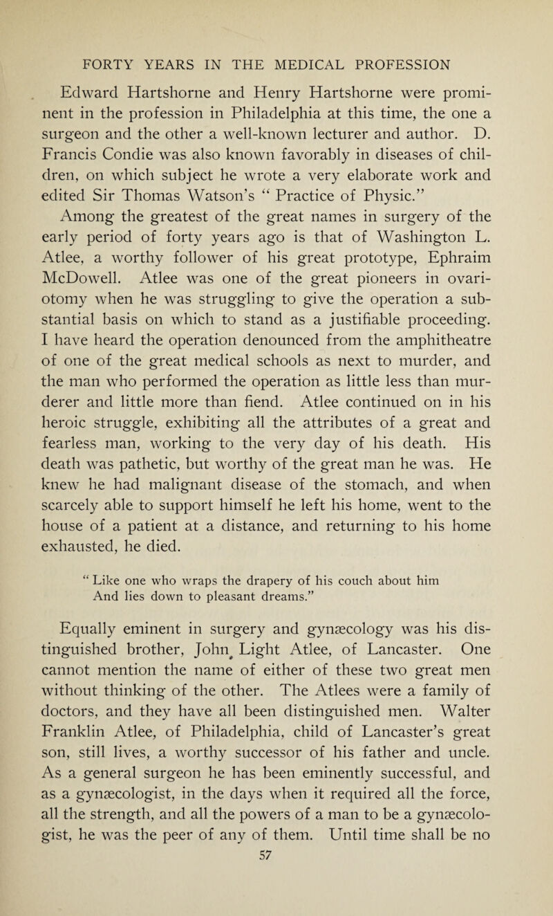 Edward Hartshorne and Henry Hartshorne were promi¬ nent in the profession in Philadelphia at this time, the one a surgeon and the other a well-known lecturer and author. D. Francis Condie was also known favorably in diseases of chil¬ dren, on which subject he wrote a very elaborate work and edited Sir Thomas Watson’s “ Practice of Physic.” Among the greatest of the great names in surgery of the early period of forty years ago is that of Washington L. Atlee, a worthy follower of his great prototype, Ephraim McDowell. Atlee was one of the great pioneers in ovari¬ otomy when he was struggling to give the operation a sub¬ stantial basis on which to stand as a justifiable proceeding. I have heard the operation denounced from the amphitheatre of one of the great medical schools as next to murder, and the man who performed the operation as little less than mur¬ derer and little more than fiend. Atlee continued on in his heroic struggle, exhibiting all the attributes of a great and fearless man, working to the very day of his death. His death was pathetic, but worthy of the great man he was. He knew he had malignant disease of the stomach, and when scarcely able to support himself he left his home, went to the house of a patient at a distance, and returning to his home exhausted, he died. “ Like one who wraps the drapery of his couch about him And lies down to pleasant dreams.” Equally eminent in surgery and gynaecology was his dis¬ tinguished brother, John# Light Atlee, of Lancaster. One cannot mention the name of either of these two great men without thinking of the other. The Atlees were a family of doctors, and they have all been distinguished men. Walter Franklin Atlee, of Philadelphia, child of Lancaster’s great son, still lives, a worthy successor of his father and uncle. As a general surgeon he has been eminently successful, and as a gynaecologist, in the days when it required all the force, all the strength, and all the powers of a man to be a gynaecolo¬ gist, he was the peer of any of them. Until time shall be no