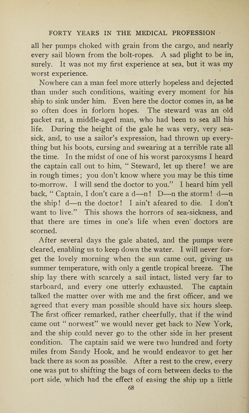 all her pumps choked with grain from the cargo, and nearly every sail blown from the bolt-ropes. A sad plight to be in, surely. It was not my first experience at sea, but it was my worst experience. Nowhere can a man feel more utterly hopeless and dejected than under such conditions, waiting every moment for his ship to sink under him. Even here the doctor comes in, as he so often does in forlorn hopes. The steward was an old packet rat, a middle-aged man, who had been to sea all his life. During the height of the gale he was very, very sea¬ sick, and, to use a sailor’s expression, had thrown up every¬ thing but his boots, cursing and swearing at a terrible rate all the time. In the midst of one of his worst paroxysms I heard the captain call out to him, “ Steward, let up there! we are in rough times; you don’t know where you may be this time to-morrow. I will send the doctor to you.” I heard him yell back, “ Captain, I don’t care a d—n! D—n the storm! d—n the ship! d—n the doctor! I ain’t afeared to die. I don’t want to live.” This shows the horrors of sea-sickness, and that there are times in one’s life when even' doctors are scorned. After several days the gale abated, and the pumps were cleared, enabling us to keep down the water. I will never for¬ get the lovely morning when the sun came out, giving us summer temperature, with only a gentle tropical breeze. The ship lay there with scarcely a sail intact, listed very far to starboard, and every one utterly exhausted. The captain talked the matter over with me and the first officer, and we agreed that every man possible should have six hours sleep. The first officer remarked, rather cheerfully, that if the wind came out “ norwest” we would never get back to New York, and the ship could never go to the other side in her present condition. The captain said we were two hundred and forty miles from Sandy Hook, and he would endeavor to get her back there as soon as possible. After a rest to the crew, every one was put to shifting the bags of corn between decks to the port side, which had the effect of easing the ship up a little