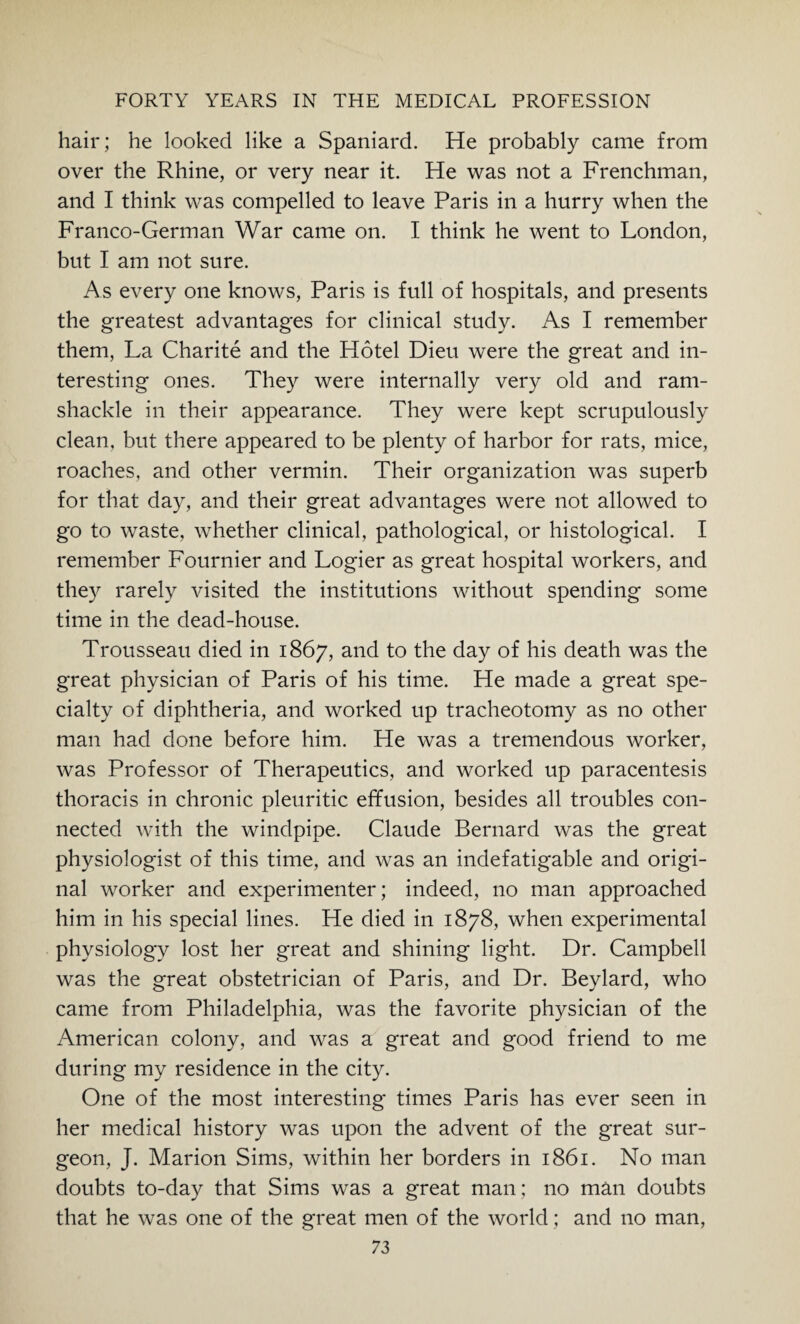 hair; he looked like a Spaniard. He probably came from over the Rhine, or very near it. He was not a Frenchman, and I think was compelled to leave Paris in a hurry when the Franco-German War came on. I think he went to London, but I am not sure. As every one knows, Paris is full of hospitals, and presents the greatest advantages for clinical study. As I remember them, La Charite and the Hotel Dieu were the great and in¬ teresting ones. They were internally very old and ram¬ shackle in their appearance. They were kept scrupulously clean, but there appeared to be plenty of harbor for rats, mice, roaches, and other vermin. Their organization was superb for that day, and their great advantages were not allowed to go to waste, whether clinical, pathological, or histological. I remember Fournier and Logier as great hospital workers, and they rarely visited the institutions without spending some time in the dead-house. Trousseau died in 1867, and to the day of his death was the great physician of Paris of his time. He made a great spe¬ cialty of diphtheria, and worked up tracheotomy as no other man had done before him. He was a tremendous worker, was Professor of Therapeutics, and worked up paracentesis thoracis in chronic pleuritic effusion, besides all troubles con¬ nected with the windpipe. Claude Bernard was the great physiologist of this time, and was an indefatigable and origi¬ nal worker and experimenter; indeed, no man approached him in his special lines. He died in 1878, when experimental physiology lost her great and shining light. Dr. Campbell was the great obstetrician of Paris, and Dr. Beylard, who came from Philadelphia, was the favorite physician of the American colony, and was a great and good friend to me during my residence in the city. One of the most interesting times Paris has ever seen in her medical history was upon the advent of the great sur¬ geon, J. Marion Sims, within her borders in 1861. No man doubts to-day that Sims was a great man; no man doubts that he was one of the great men of the world; and no man,