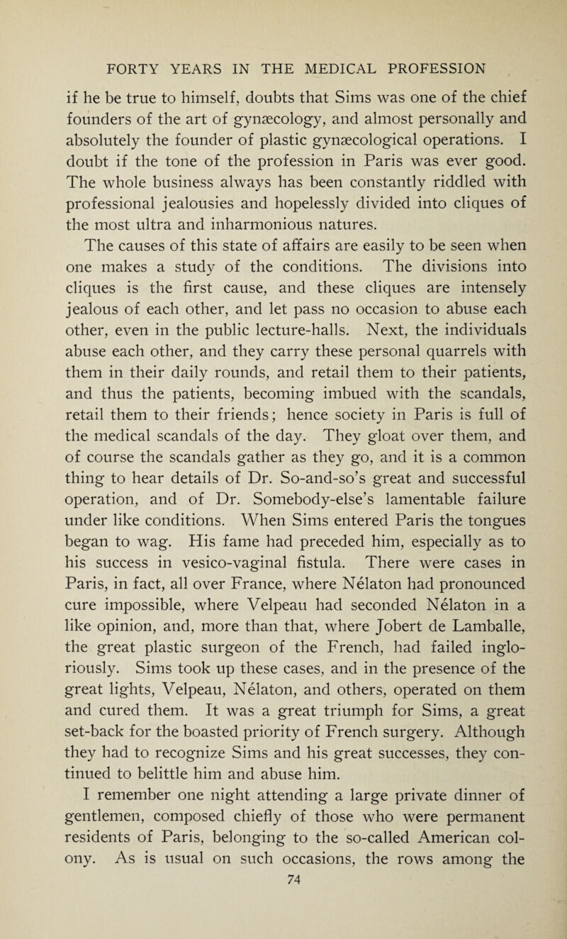if he be true to himself, doubts that Sims was one of the chief founders of the art of gynaecology, and almost personally and absolutely the founder of plastic gynaecological operations. I doubt if the tone of the profession in Paris was ever good. The whole business always has been constantly riddled with professional jealousies and hopelessly divided into cliques of the most ultra and inharmonious natures. The causes of this state of affairs are easily to be seen when one makes a study of the conditions. The divisions into cliques is the first cause, and these cliques are intensely jealous of each other, and let pass no occasion to abuse each other, even in the public lecture-halls. Next, the individuals abuse each other, and they carry these personal quarrels with them in their daily rounds, and retail them to their patients, and thus the patients, becoming imbued with the scandals, retail them to their friends; hence society in Paris is full of the medical scandals of the day. They gloat over them, and of course the scandals gather as they go, and it is a common thing to hear details of Dr. So-and-so’s great and successful operation, and of Dr. Somebody-else’s lamentable failure under like conditions. When Sims entered Paris the tongues began to wag. His fame had preceded him, especially as to his success in vesico-vaginal fistula. There were cases in Paris, in fact, all over France, where Nelaton had pronounced cure impossible, where Velpeau had seconded Nelaton in a like opinion, and, more than that, where Jobert de Lamballe, the great plastic surgeon of the French, had failed inglo- riously. Sims took up these cases, and in the presence of the great lights, Velpeau, Nelaton, and others, operated on them and cured them. It was a great triumph for Sims, a great set-back for the boasted priority of French surgery. Although they had to recognize Sims and his great successes, they con¬ tinued to belittle him and abuse him. I remember one night attending a large private dinner of gentlemen, composed chiefly of those who were permanent residents of Paris, belonging to the so-called American col¬ ony. As is usual on such occasions, the rows among the