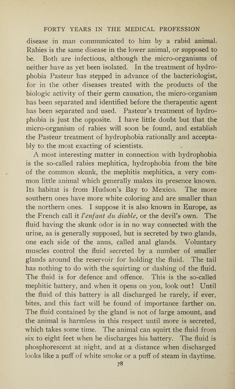 disease in man communicated to him by a rabid animal. Rabies is the same disease in the lower animal, or supposed to be. Both are infectious, although the micro-organisms of neither have as yet been isolated. In the treatment of hydro¬ phobia Pasteur has stepped in advance of the bacteriologist, for in the other diseases treated with the products of the biologic activity of their germ causation, the micro-organism has been separated and identified before the therapeutic agent has been separated and used. Pasteur’s treatment of hydro¬ phobia is just the opposite. I have little doubt but that the micro-organism of rabies will soon be found, and establish the Pasteur treatment of hydrophobia rationally and accepta¬ bly to the most exacting of scientists. A most interesting matter in connection with hydrophobia is the so-called rabies mephitica, hydrophobia from the bite of the common skunk, the mephitis mephitica, a very com¬ mon little animal which generally makes its presence known. Its habitat is from Hudson’s Bay to Mexico. The more southern ones have more white coloring and are smaller than the northern ones. I suppose it is also known in Europe, as the French call it 1’enfant du diable, or the devil’s own. The fluid having the skunk odor is in no way connected with the urine, as is generally supposed, but is secreted by two glands, one each side of the anus, called anal glands. Voluntary muscles control the fluid secreted by a number of smaller glands around the reservoir for holding the fluid. The tail has nothing to do with the squirting or dashing of the fluid. The fluid is for defence and offence. This is the so-called mephitic battery, and when it opens on you, look out! Until the fluid of this battery is all discharged he rarely, if ever, bites, and this fact will be found of importance farther on. The fluid contained by the gland is not of large amount, and the animal is harmless in this respect until more is secreted, which takes some time. The animal can squirt the fluid from six to eight feet when he discharges his battery. The fluid is phosphorescent at night, and at a distance when discharged looks like a puff of white smoke or a puff of steam in daytime.