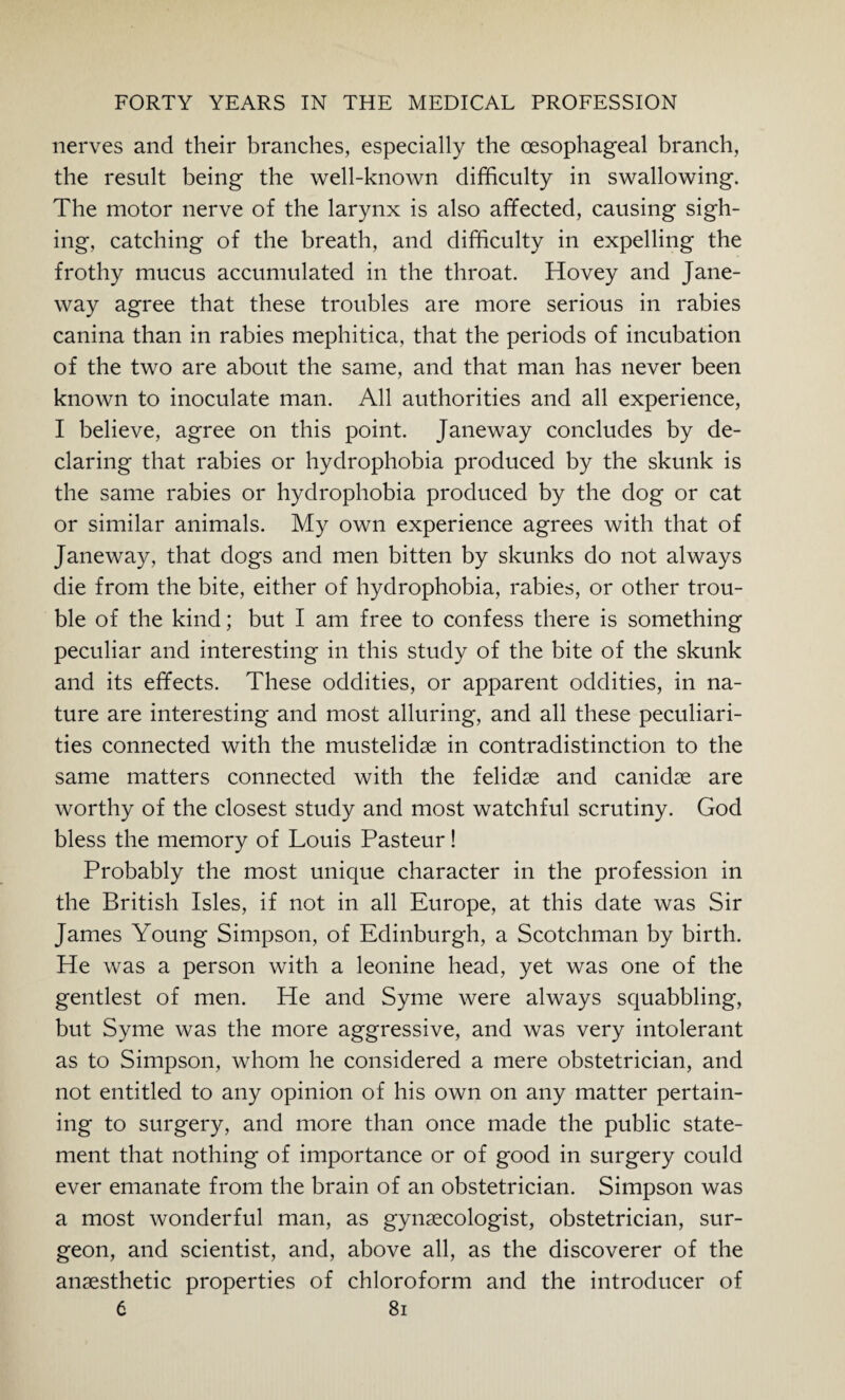 nerves and their branches, especially the oesophageal branch, the result being the well-known difficulty in swallowing. The motor nerve of the larynx is also affected, causing sigh¬ ing, catching of the breath, and difficulty in expelling the frothy mucus accumulated in the throat. Hovey and Jane¬ way agree that these troubles are more serious in rabies canina than in rabies mephitica, that the periods of incubation of the two are about the same, and that man has never been known to inoculate man. All authorities and all experience, I believe, agree on this point. Janeway concludes by de¬ claring that rabies or hydrophobia produced by the skunk is the same rabies or hydrophobia produced by the dog or cat or similar animals. My own experience agrees with that of Jane way, that dogs and men bitten by skunks do not always die from the bite, either of hydrophobia, rabies, or other trou¬ ble of the kind; but I am free to confess there is something peculiar and interesting in this study of the bite of the skunk and its effects. These oddities, or apparent oddities, in na¬ ture are interesting and most alluring, and all these peculiari¬ ties connected with the mustelidae in contradistinction to the same matters connected with the felidse and canidae are worthy of the closest study and most watchful scrutiny. God bless the memory of Louis Pasteur! Probably the most unique character in the profession in the British Isles, if not in all Europe, at this date was Sir James Young Simpson, of Edinburgh, a Scotchman by birth. He was a person with a leonine head, yet was one of the gentlest of men. He and Syme were always squabbling, but Syme was the more aggressive, and was very intolerant as to Simpson, whom he considered a mere obstetrician, and not entitled to any opinion of his own on any matter pertain¬ ing to surgery, and more than once made the public state¬ ment that nothing of importance or of good in surgery could ever emanate from the brain of an obstetrician. Simpson was a most wonderful man, as gynaecologist, obstetrician, sur¬ geon, and scientist, and, above all, as the discoverer of the anaesthetic properties of chloroform and the introducer of