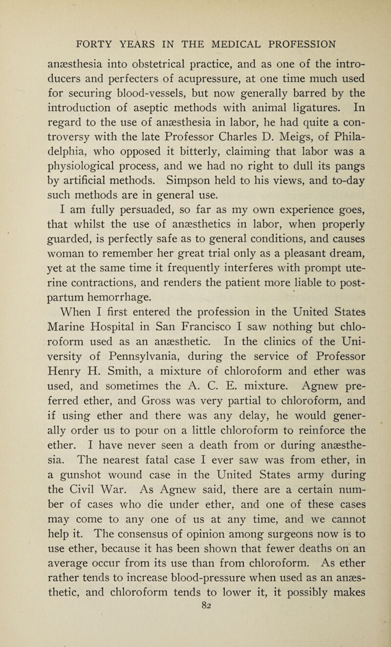 anaesthesia into obstetrical practice, and as one of the intro¬ ducers and perfecters of acupressure, at one time much used for securing blood-vessels, but now generally barred by the introduction of aseptic methods with animal ligatures. In regard to the use of anaesthesia in labor, he had quite a con¬ troversy with the late Professor Charles D. Meigs, of Phila¬ delphia, who opposed it bitterly, claiming that labor was a physiological process, and we had no right to dull its pangs by artificial methods. Simpson held to his views, and to-day such methods are in general use. I am fully persuaded, so far as my own experience goes, that whilst the use of anaesthetics in labor, when properly guarded, is perfectly safe as to general conditions, and causes woman to remember her great trial only as a pleasant dream, yet at the same time it frequently interferes with prompt ute¬ rine contractions, and renders the patient more liable to post¬ partum hemorrhage. When I first entered the profession in the United States Marine Hospital in San Francisco I saw nothing but chlo¬ roform used as an anaesthetic. In the clinics of the Uni¬ versity of Pennsylvania, during the service of Professor Henry H. Smith, a mixture of chloroform and ether was used, and sometimes the A. C. E. mixture. Agnew pre¬ ferred ether, and Gross was very partial to chloroform, and if using ether and there was any delay, he would gener¬ ally order us to pour on a little chloroform to reinforce the ether. I have never seen a death from or during anaesthe¬ sia. The nearest fatal case I ever saw was from ether, in a gunshot wound case in the United States army during the Civil War. As Agnew said, there are a certain num¬ ber of cases who die under ether, and one of these cases may come to any one of us at any time, and we cannot help it. The consensus of opinion among surgeons now is to use ether, because it has been shown that fewer deaths on an average occur from its use than from chloroform. As ether rather tends to increase blood-pressure when used as an anaes¬ thetic, and chloroform tends to lower it, it possibly makes