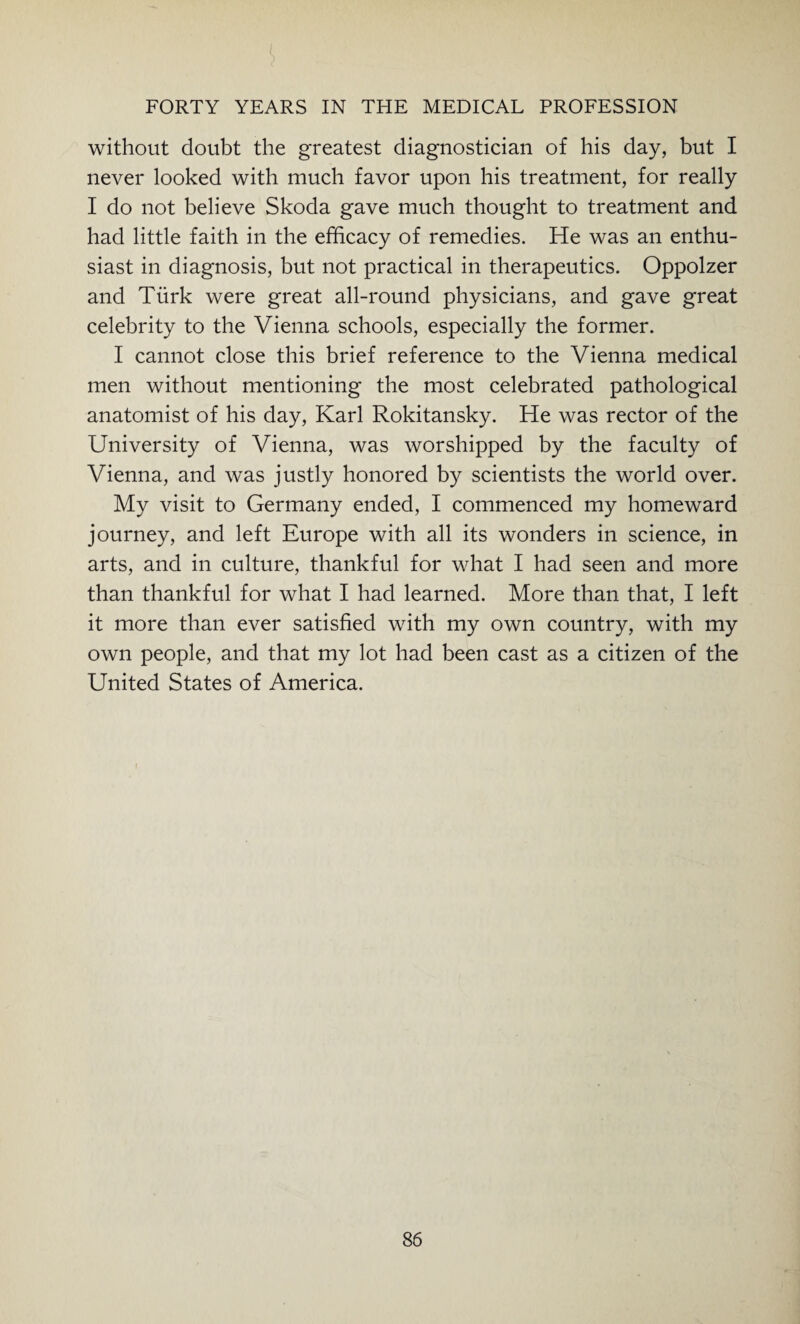 without doubt the greatest diagnostician of his day, but I never looked with much favor upon his treatment, for really I do not believe Skoda gave much thought to treatment and had little faith in the efficacy of remedies. He was an enthu¬ siast in diagnosis, but not practical in therapeutics. Oppolzer and Turk were great all-round physicians, and gave great celebrity to the Vienna schools, especially the former. I cannot close this brief reference to the Vienna medical men without mentioning the most celebrated pathological anatomist of his day, Karl Rokitansky. He was rector of the University of Vienna, was worshipped by the faculty of Vienna, and was justly honored by scientists the world over. My visit to Germany ended, I commenced my homeward journey, and left Europe with all its wonders in science, in arts, and in culture, thankful for what I had seen and more than thankful for what I had learned. More than that, I left it more than ever satisfied with my own country, with my own people, and that my lot had been cast as a citizen of the United States of America.