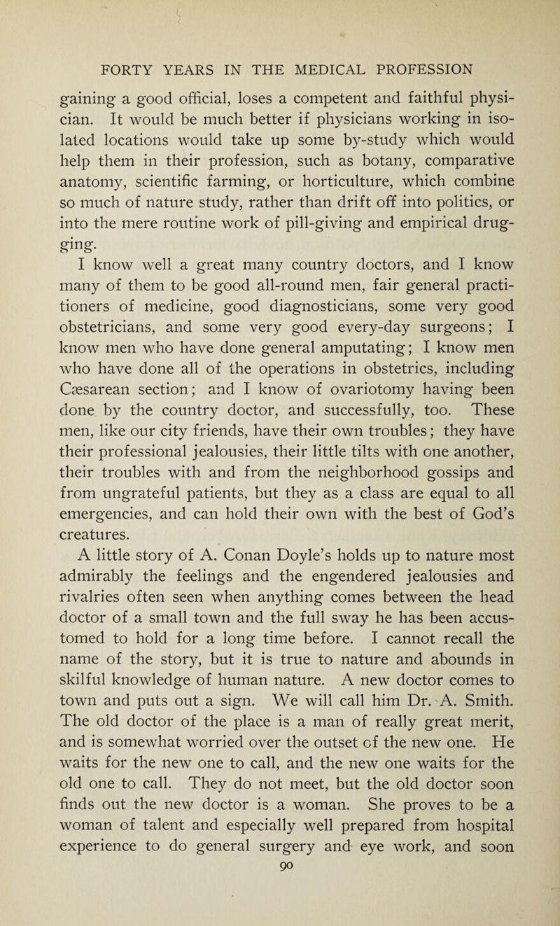 gaining a good official, loses a competent and faithful physi¬ cian. It would be much better if physicians working in iso¬ lated locations would take up some by-study which would help them in their profession, such as botany, comparative anatomy, scientific farming, or horticulture, which combine so much of nature study, rather than drift off into politics, or into the mere routine work of pill-giving and empirical drug¬ ging- I know well a great many country doctors, and I know many of them to be good all-round men, fair general practi¬ tioners of medicine, good diagnosticians, some very good obstetricians, and some very good every-day surgeons; I know men who have done general amputating; I know men who have done all of the operations in obstetrics, including Caesarean section; and I know of ovariotomy having been done by the country doctor, and successfully, too. These men, like our city friends, have their own troubles; they have their professional jealousies, their little tilts with one another, their troubles with and from the neighborhood gossips and from ungrateful patients, but they as a class are equal to all emergencies, and can hold their own with the best of God’s creatures. A little story of A. Conan Doyle’s holds up to nature most admirably the feelings and the engendered jealousies and rivalries often seen when anything comes between the head doctor of a small town and the full sway he has been accus¬ tomed to hold for a long time before. I cannot recall the name of the story, but it is true to nature and abounds in skilful knowledge of human nature. A new doctor comes to town and puts out a sign. We will call him Dr. A. Smith. The old doctor of the place is a man of really great merit, and is somewhat worried over the outset of the new one. He waits for the new one to call, and the new one waits for the old one to call. They do not meet, but the old doctor soon finds out the new doctor is a woman. She proves to be a woman of talent and especially well prepared from hospital experience to do general surgery and eye work, and soon