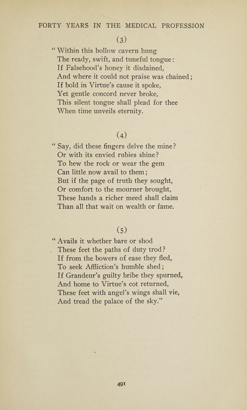 (3) “ Within this hollow cavern hung The ready, swift, and tuneful tongue: If Falsehood’s honey it disdained, And where it could not praise was chained; If bold in Virtue’s cause it spoke, Yet gentle concord never broke, This silent tongue shall plead for thee When time unveils eternity. (4) “ Say, did these fingers delve the mine? Or with its envied rubies shine? To hew the rock or wear the gem Can little now avail to them; But if the page of truth they sought, Or comfort to the mourner brought, These hands a richer meed shall claim Than all that wait on wealth or fame. (5) “ Avails it whether bare or shod These feet the paths of duty trod ? If from the bowers of ease they fled, To seek Affliction’s humble shed; If Grandeur’s guilty bribe they spurned, And home to Virtue’s cot returned, These feet with angel’s wings shall vie, And tread the palace of the sky.”