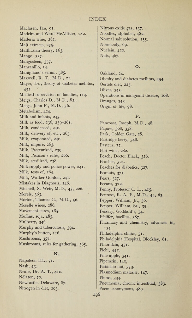 Maclaren, Ian, 91. Madeira and Ward McAllister, 282. Maderia wine, 282. Malt extracts, 275. Malthusian theory, 163. Mango, 337. Mangosteen, 337. Manzanillo, 14. Maragliano’s serum, 385. Maxwell, R. T., M.D., 21. Mayer, Dr., theory of diabetes mellitus 452. ' Medical supervision of families, 114. Meigs, Charles D., M.D., 82. Meigs, John F., M.D., 56. Metabolism, 424. Milk and infants, 245. Milk as food, 236, 259-261. Milk, condensed, 240. Milk, delivery of, etc., 263. Milk, evaporated, 240. Milk, impure, 263. Milk, Pasteurized, 239. Milk, Pearson’s rules, 266. Milk, sterilized, 238. Milk supply and police power, 241. Milk, tests of, 264. Milk, Walker Gordon, 241. Mistakes in Diagnosis, 146. Mitchell, S. Weir, M.D., 45, 226. Morels, 363. Morton, Thomas G., M.D., 56. Moselle wines, 286. Movement cures, 185. Muffins, soja, 485. Mulberry, 346. Murphy and tuberculosis, 394. Murphy’s button, 116. Mushrooms, 357. Mushrooms, rules for gathering, 365. N. Napoleon III., 71. Nash, 43. Neale, Dr. A. T., 410. Nelaton, 70. Newcastle, Delaware, 87. Nitrogen in diet, 203. Nitrous oxide gas, 137. Noodles, alphabet, 482. Normal salt solution, 155. Normandy, 69. Nuclein, 420. Nuts, 367. O. Oakland, 24. Obesity and diabetes mellitus, 454. > Oertels diet, 225. Olives, 345. Operations in malignant disease, 108. Oranges, 343. Origin of life, 98. P. Pancoast, Joseph, M.D., 48. Papaw, 308, 338. Park, Golden Gate, 28. Partridge berry, 348. Pasteur, 77. Port wine, 282. Peach, Doctor Black, 326. Peaches, 324. Peaches for diabetics, 327. Peanuts, 371. Pears, 32 7. Pecans, 372. Penny, Professor C. L., 415. Penrose, R. A. F., M.D., 44, 63. Pepper, William, Jr., 36. Pepper, William, Sr., 35. Pessary, Goddard’s, 34. Pfeiffer, bacillus, 387. Pharmacy and chemistry, advances 134- Philadelphia clinics, 51. Philadelphia Hospital, Blockley, 61. Phloridzin, 451. Pichi, 442. Pine-apple, 341. Piperazin, 140. Pistachio nut, 373. Plasmodium malarias, 147. Plums, 334. Pneumonia, chronic interstitial, 383. Poem, anonymous, 489.
