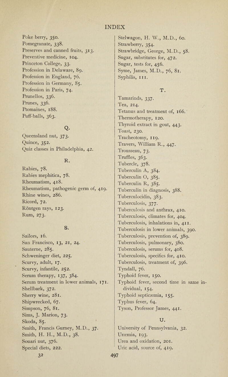 Poke berry, 350. Pomegranate, 338. Preserves and canned fruits, 313. Preventive medicine, 104. Princeton College, 33. Profession in Delaware, 89. Profession in England, 76. Profession in Germany, 85. Profession in Paris, 74. Prunellos, 336. Prunes, 336. Ptomaines, 188. Puff-balls, 363. Q. Queensland nut, 373. Quince, 352. Quiz classes in Philadelphia, 42. R. Rabies, 78. Rabies mephitica, 78. Rheumatism, 418, Rheumatism, pathogenic germ of, 419. Rhine wines, 286. Ricord, 72. RSntgen rays, 123. Rum, 273. S. Sailors, 16. San Francisco, 13, 21, 24. Sauteme, 285. Schweninger diet, 225. Scurvy, adult, 17. Scurvy, infantile, 252. Serum therapy, 137, 384. Serum treatment in lower animals, 171. Shellbark, 372. Sherry wine, 281. Shipwrecked, 67. Simpson, 76, 81. Sims, J. Marion, 73. Skoda, 85. Smith, Francis Gurney, M.D., 37. Smith, H. H., M.D., 38. Souari nut, 376. Special diets, 222. 32 Stelwagon, H. W., M.D., 60. Strawberry, 354. Strawbridge, George, M.D., 58. Sugar, substitutes for, 472. Sugar, tests for, 456. Syme, James, M.D., 76, 81. Syphilis, hi. T. Tamarinds, 337. Tea, 214. Tetanus and treatment of, 166. Thermotherapy, 120. Thyroid extract in gout, 443. Toast, 230. Tracheotomy, 119. Travers, William R., 447. Trousseau, 73. Truffles, 363. Tubercle, 378. Tuberculin A, 384. Tuberculin O, 385. Tuberculin R, 385. Tuberculin in diagnosis, 388. Tuberculocidin, 383. Tuberculosis, 377. Tuberculosis and anthrax, 410. Tuberculosis, climates for, 404. Tuberculosis, inhalations in, 411. Tuberculosis in lower animals, 390. Tuberculosis, prevention of, 389. Tuberculosis, pulmonary, 380. Tuberculosis, serums for, 408. Tuberculosis, specifics for, 410. Tuberculosis, treatment of, 396. Tyndall, 76. Typhoid fever, 150. Typhoid fever, second time in same dividual, 154. Typhoid septicaemia, 155. Typhus fever, 64. Tyson, Professor James, 441. U. University of Pennsylvania, 32. Uraemia, 193. Urea and oxidation, 201. Uric acid, source of, 419.