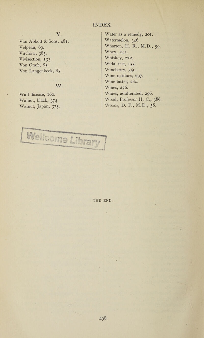 V. Van Abbott & Sons, 481. Velpeau, 69. Virchow, 385. Vivisection, 133. Von Grafe, 85. Von Langenbeck, 85. W. Wall disease, 160. Walnut, black, 374. Walnut, Japan, 375. Water as a remedy, 201. Watermelon, 346. Wharton, H. R., M.D., 59. Whey, 241. Whiskey, 272. Widal test, 155. Wineberry, 350. Wine residues, 297. Wine taster, 280. Wines, 276. Wines, adulterated, 296. Wood, Professor H. C., 386. Woods, D. F., M.D., 58. THE END.