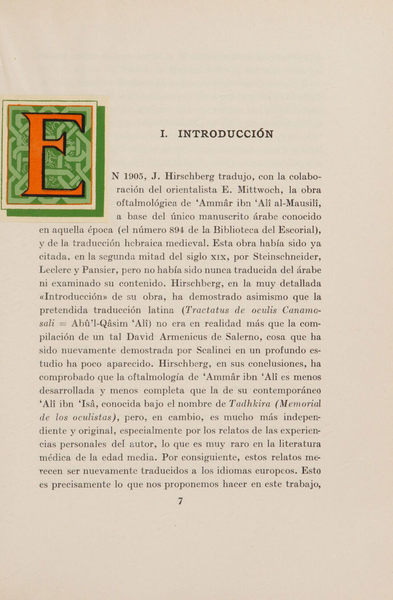 i. introducci&lt;5n N 1905, J. Hirschberg tradujo, con la colabo- racion del orientalista E. Mittwoch, la obra oftalmologica de ‘Ammar ibn ‘All al-Mausili, a base del unico manuscrito arabe conocido en aquella epoca (el numero 894 de la Biblioteca del Escorial), y de la traduccion hebraica medieval. Esta obra habia sido ya citada, en la segimda mitad del siglo xix, por Steinschneider, Leclerc y Pansier, pero no habia sido nunca traducida del arabe ni examinado su eontenido. Hirschberg, en la muy detallada «Introducci6n» de su obra, ha demostrado asimismo que la pretendida traduccion latina (Tractatus de oculis Canamo- sali = Abu’l-Qasim ‘All) no era en realidad mas que la com- pilacion de un tal David Armenicus de Salerno, cosa que ha sido nuevamente demostrada por Scalinci en un prof undo es- tudio ha poco aparecido. Hirschberg, en sus conclusiones, ha comprobado que la oftalmologia de ‘Ammar ibn ‘All es menos desarrollada y menos completa que la de su contemporaneo ‘Ali ibn ‘Isa, conocida bajo el nombre de Tadhkira (Memorial de los oculistas), pero, en cambio, es mucho mas indepen- diente y original, especialmente por los relatos de las experien- cias personales del autor, lo que es muy raro en la literatura medica de la edad media. Por consiguiente, estos relatos me- recen ser nuevamente traducidos a los idiomas europeos. Esto es precisamente lo que nos proponemos hacer en este trabajo,