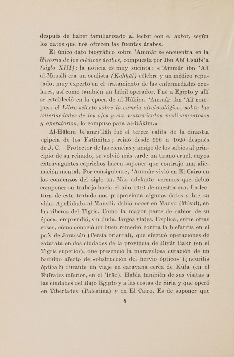 despues de haber familiarizado al lector con el autor, segiin los datos quo nos ofrecen las fuentes arabes. El unico dato biografico sobre ‘Ammar se encuentra en la Historia de los medicos arabes, compuestapor Ibn Abi Usaibi‘a (siglo XIII); la noticia es muy sucinta : « ‘Ammar ibn ‘All al-Mausili era un oculista (Kahhdl) celebre y un medico repu- tado, muy experto en el tratamiento de las enfermedades ocu- lares, asf como tambien un habil operador. Fue a Egipto y alii se establecio en la epoca de al-Hakim. ‘Ammar ibn ‘All com- puso el Libro selecto sobre la ciencia oftalmologica, sobre las enfermedades de los ojos y sus tratamientos medicamentosos y operatorios; lo compuso para al-Ilakim.» Al-Hakim bi’amridlah fue el tercer califa de la dinastia egipcia de los Fatimitas ; reino desde 996 a 1020 despues de J. C. Protector de las ciencias y amigo de los sabios al prin¬ ciple de su reinado, se volvio mas tarde un tirano cruel, cuyos extravagantes caprichos bacen suponer que contrajo una alie- nacion mental. Por consiguiente, ‘Ammar vivio en El Cairo en los comienzos del siglo xi. Mas adelante veremos que debio componer su trabajo hacia el ano 1010 de nuestra, era. La lec- tura de este tratado nos proporciona algunos datos sobre su vida. Apellidado al-Mausili, debio nacer en Mausil (Mosul), en las riberas del Tigris. Como la mayor parte de sabios de su epoca, emprendio, sin duda, largos viajes. Explica, entre otras cosas, como conocio un buen remedio contra la blefaritis en el pais de Jorassan (Persia oriental), que efectuo operaciones de catarata en dos ciudades de la provincia de Diyar Bakr (en el Tigris superior), que presencio la maravillosa curacion de un bedufno afecto de ccobstruccion del nervio optico» (CT neuritis optica ?) durante un viaje en caravana cerca de Kufa (en el Eufrates inferior, en el ‘Iraq). Habla tambien de sus visitas a las ciudades del Bajo Egipto y a las costas de Siria y que opero en Tiberiades (Palestina) y en El Cairo. Es de suponer que