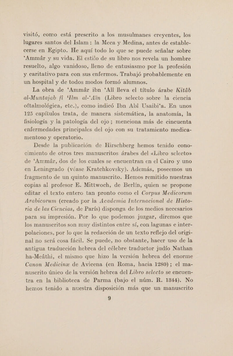 visito, como esta prescrito a los musulmanes creyentes, los lugares santos del Islam : la Meca y Medina, antes de estable- cerse en Egipto. He aqm todo lo que se puede senalar sobre ‘Ammar y su vida. El estilo de su libro nos revela un hombre resuelto, algo vanidoso, lleno de entusiasmo por la profesion y caritativo para con sus enfermos. Trabajo probablemente en un hospital y de todos modos forrno alumnos. La obra de ‘Ammar ibn ‘All lleva el titulo arabe Kitdb al-Muntajab fi Aim al-^A’in (Libro seleeto sobre la ciencia oftalmologica, etc.), como indico Ibn Abi Usaibi‘a. En unos 125 capitulos trata, de manera sistematica, la anatomfa, la fisiologia y la patologfa del ojo ; menciona mas de cincuenta enfermedades principales del ojo con su tratamiento medica- mentoso y operatorio. Desde la publicacion de Hirschberg hemos tenido cono- cimiento de otros tres manuscritos arabes del «Libro selector de ‘Ammar, dos de los cuales se encuentran en el Cairo y uno en Leningrad© (vease Kratchkovsky). Ademas, poseemos un fragment© de un quinto manuscrito. Hemos remitido nuestras copias al profesor E. Mittwoch, de Berlin, quien se propone editar el texto entero tan pronto como el Corpus Medicorum Arabicorum (creado por la Academia Internacional de Histo- ria de las Ciencias, de Paris) disponga de los medios necesarios para su impresion. Por lo que podemos juzgar, diremos que los manuscritos son muy distintos entre si, con lagunas e inter- polaciones, por lo que la redaccion de un texto reflejo del origi¬ nal no sera cosa facil. Se puede, no obstante, hacer uso de la antigua traduccion hebrea del celebre traductor judio Nathan ha-Meathi, el mismo que hizo la version hebrea del enorme Canon Medicinse de Avicena (en Roma, hacia 1280); el ma¬ nuscrito unico de la version hebrea del Libro seleeto se encuen- tra en la biblioteca de Parma (bajo el num. R. 1344). No hemos tenido a nuestra disposicion mas que un manuscrito
