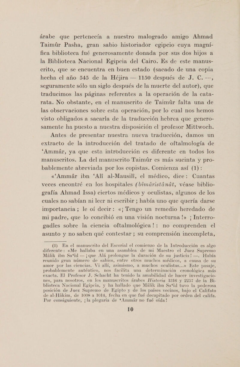 arabe que pertenecia a nuestro malogrado amigo Ahmad Taimur Pasha, gran sabio historiador egipcio cuya magni- fica biblioteca fue generosamente donada por sus dos hijos a la Biblioteca Nacional Egipcia del Cairo. Es de este manus- crito, que se encuentra en buen estado (sacado de una copia hecha el ano 545 de la Hejira — 1150 despues de J. C. —, seguramente solo un siglo despues de la muerte del autor), que traducimos las paginas referentes a la operacion de la cata- rata. No obstante, en el manuscrito de Taimur falta una de las observaciones sobre esta operacion, por lo cual nos hemos visto obligados a sacarla de la traduccion hebrea que genero¬ samente ha puesto a nuestra disposicion el profesor Mittwoch. Antes de presentar nuestra nueva traduccion, damos un extraeto de la introduccion del tratado de oftalmologia de ‘Ammar, ya que esta introduccion es diferente en todos los manuscritos. La del manuscrito Taimur es mas sucinta y pro- bablemente abreviada por los copistas. Comienza asi (1) : ((‘Ammar ibn ‘All al-Mausili, el medico, dice : Cuantas veces encontre en los hospitales (bimaristanat, vease biblio- grafla Ahmad Issa) ciertos medicos y oculistas, algunos de los cuales no sabian ni leer ni escribir ; habia uno que queria darse importancia ; le oi decir : «j Tengo un remedio heredado de mi padre, que lo concibio en una vision nocturna !» j Interro- gadles sobre la ciencia oftalmologica ! : no comprenden el asunto y no saben que contestar ; su comprension incompleta, (1) En el manuscrito del Escorial el comienzo de la Introduccion es algo diferente: «Me hallaba en una asamblea de mi Maestro el Juez Supremo Malik ibn Sa‘id— j que Ala prolongue la duracion de :su justicia ! —. Plabia reunido gran numero de isabios, entre otros muchoiS medicos, a causa de su amor por las ciencias. Vi alii, asimismo, a muchos oculistas...» Este pasaje, probablemente autentico, nos facilita una determinacion cronologica mas exacta. El Profesor J. Schacht ha tenido la amabilidad de hacer investigacio- nes, para nosotros, en los manuscritos arabes Historia 1316 y 225T de la Bi¬ blioteca Nacional Egipcia, y ha hallado que Malik ibn Sa‘id tuvo la poderosa posicion de Juez Supremo de Egipto y de los parses vecinos, bajo el Califato de al-Hakim, de 1008 a 1014, fecha en que fue decapitado por orden del califa. Por eonsiguiente, j la plegaria de ‘Ammar no fue orda!