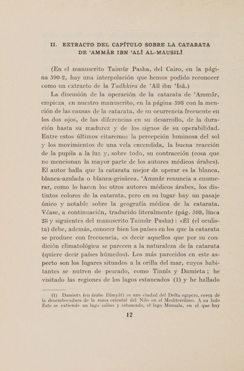 II. EXTRACTO DEL CAPXTULO SOBRE LA CATARATA DE ’AMMAR IBN ’AL! AL-MAUSILi 9 (En el manuscrito Taimur Pasha, del Cairo, en la pagi- na 590-2, hay una interpolacion que hemos podido reconccer como un extracto de la Tadhkira de ‘All ibn ‘Isa.) La discusion de la operacion de la catarata de ‘Ammar, empieza en nuestro manuscrito, en la pagina 593 con la men- cion de las causas de la catarata, de su ocurrencia frecuente en los dos ojos, de las diferencias en su desarrollo, de la dura- cion hasta su madurez y de los signos de su operabilidad. Entre estos ultimos citaremos la percepcion luminosa del sol y los movimientos de una vela encendida, la buena reaccion de la pupila a la lus y, sobre todo, su contraccion (cosa que no mencionan la mayor parte de los autores medicos arabes). El autor halla que la catarata mejor de operar es la blanca, blanca-azulada o blanca-grisacea. ‘Ammar renuncia a enume- rar, como lo hacen los otros autores medicos arabes, los dis- tintos colores de la catarata. pero en su lugar hay un pasaje unico y notable sobre la geograffa medica de la catarata. Vease, a continuacion, traducido literalmente (pag. 593, linea 23 y siguientes del manuscrito Taimur Pasha) : «E1 (el oculis- ta) debe, ademas, conocer bien los paises en los que la catarata se produce con frecuencia, es decir aquellos que por su con- dicion climatologica se parecen a la naturaleza de la catarata (quiere decir paises humedos). Los mas parecidos en este as- pecto son los lugares situados a la orilla del mar, cuyos habi- tantes se nutren de pescado, como Tinnis y Damieta ; he visitado las regiones de los lagos estancados (1) y he hallado (1) Damieti (en arabe Dimyat) es una ciudad del Delta egipcio, cerca de la desembocadura de la rauia oriental del Nilo en el Mediterraneo. A su lado Este se extiende un lago salino y estancado, el lago Manzala, en el que hay
