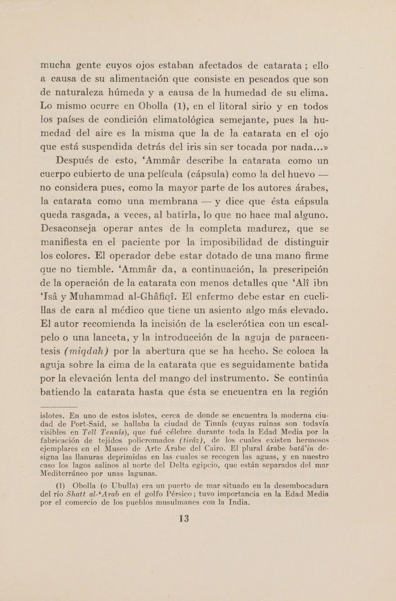 mucha gente cuyos ojos estaban afectados de catarata ; ello a causa de su alimentacion que consiste en pescados que son de naturaleza humeda y a causa de la humedad de su clima. Lo mismo ocurre en Obolla (1), en el litoral sirio y en todos los paises de condicion climatologica semejante, pues la hu¬ medad del aire es la misma que la de la catarata en el ojo que esta suspendida detras del iris sin ser tocada por nada...» Despues de esto, ‘Arnmar describe la catarata como un cuerpo cubierto de una pelicula (capsula) como la del huevo — no considera pues, como la mayor parte de los autores arabes, la catarata como una membrana — y dice que esta capsula queda rasgada, a veces, al batirla, lo que no hace mal alguno. Desaconseja operar antes de la completa madurez, que se manifiesta en el paciente por la imposibilidad de distinguir los colores. El operador debe estar dotado de una mano firme que no tiemble. ‘Ammar da, a continuacion, la prescripcion de la operacion de la catarata con menos detalles que 6 All ibn 4Isa y Muhammad al-Ghafiqi. El enfermo debe estar en cucli- llas de cara al medico que tiene un asiento algo mas elevado. El autor recomienda la incision de la esclerotica con un escal- pelo o una lanceta, y la introduccion de la aguja de paracen¬ tesis (miqdah) por la abertura que se ha hecho. Se coloca la aguja sobre la cima de la catarata que es seguidamente batida por la elevacion lenta del mango del instrumento. Se continua batiendo la catarata hasta que esta se encuentra en la region islotes. En uno de estos islotes, cerca de donde se encuentra la moderna ciu- dad de Port-Said, se hallaba la ciudad de Tinnis (cuyas ruinas son todavfa visibles en Tell Tennis), que fue celebre durante toda la Edad Media por la fabricacion de tejidos policromados (tirdz), de los cuales existen hermosos ejemplares en el Museo de Arte Arabe del Cairo. El plural arabe bata’in de- signa las llanuras deprimidas en las cuales se recogen las aguas, y en nuestro caso los lagos salinos al norte del Delta egipcio, que estan separados del mar M’editerraneo por unas lagunas. (1) Obolla (o Ubulla) era un puerto de mar situado en la desembocadura del rfo Shaft al^Arab en el golfo Persico; tuvo importancia en la Edad Media por el comercio de los pueblos musulmanes con la India.