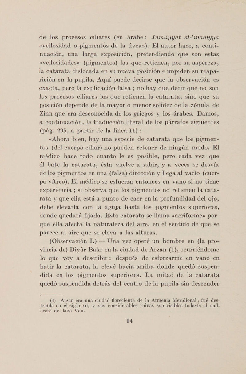 de los procesos ciliares (en arabe: Jamliyyat al-^inabiyya «vellosidad o pigmentos de la uvea»). El autor hace, a conti- nuacion, una larga exposicion, pretendiendo que son estas «vellosidades» (pigmentos) las que retienen, por su aspereza, la catarata dislocada en su nueva posicion e impiden su reapa- ricion en la pupila. Aqui puede decirse que la observacion es exacta, pero la explicacion falsa ; no hay que decir que no son los procesos ciliares los que retienen la catarata, sino que su posicion depende de la mayor o menor solidez de la zonula de Zinn que era desconocida de los griegos y los arabes. Damos, a continuacion, la traduccion literal de los parrafos siguientes (pag. 295, a partir de la linea 11) : «Ahora bien, hay una especie de catarata que los pigmen¬ tos (del cuerpo ciliar) no pueden retener de ningun modo. El medico hace todo cuanto le es posible, pero cada vez que el bate la catarata, esta vuelve a subir, y a veces se desvia de los pigmentos en una (falsa) direccion y llega al vacio (cuer¬ po vitreo). El medico se esfuerza entonces en vano si no tiene experiencia ; si observa que los pigmentos no retienen la cata¬ rata y que ella esta a punto de caer en la profundidad del ojo, debe elevarla con la aguja hasta los pigmentos superiores, donde quedara fijada. Esta catarata se llama «aeriforme» por- que ella afecta la naturaleza del aire, en el sentido de que se parece al aire que se eleva a las alturas. (Observacion I.) — Una vez opere un hombre en (la pro- vincia de) Diyar Bakr en la ciudad de Arzan (1), ocurriendome lo que voy a describir : despues de esforzarme en vano en batir la catarata, la eleve hacia arriba donde quedo suspen- dida en los pigmentos superiores. La mitad de la catarata quedo suspendida detras del centro de la pupila sin descender (1) Arzan era una ciudad floreciente de la Armenia Meridional; fue des- truida en el siglo xii, y &gt;sus considerables ruinas son visibles todavia al sud- oeste del lago Van.