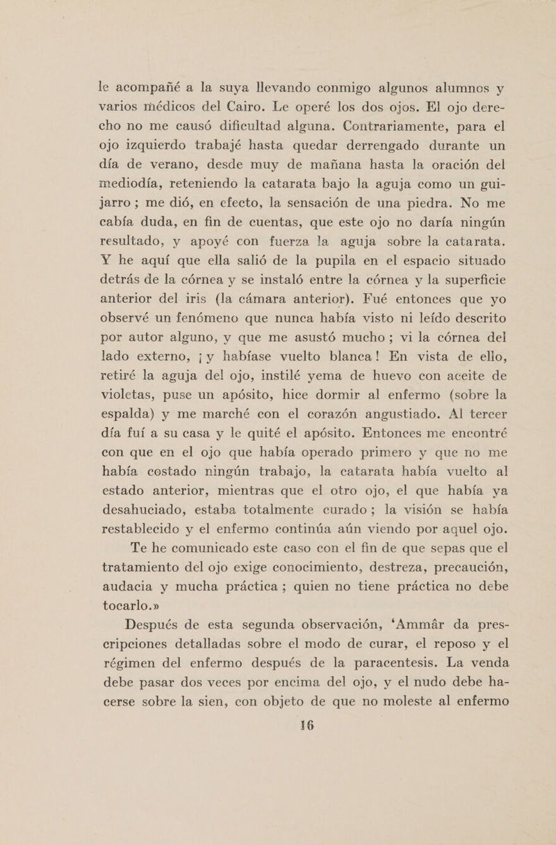 le acompane a la suya llevando conmigo algunos alumnos y varies medicos del Cairo. Le opere los dos ojos. El ojo dere- cho no me causo dificultad alguna. Contrariamente, para el ojo izquierdo trabaje hasta quedar derrengado durante un dfa de verano, desde muy de manana hasta la oracion del mediodfa, reteniendo la catarata bajo la aguja como un gui- jarro ; me did, en efecto, la sensacion de una piedra. No me cab fa duda, en fin de cuentas, que este ojo no darfa ningun resultado, y apoye con fuerza la aguja sobre la catarata. Y he aquf que ella salio de la pupila en el espacio situado detras de la cornea y se instalo entre la cornea y la superficie anterior del iris (la camara anterior). Fue entonces que yo observe un fenomeno que nunca habfa visto ni lefdo descrito por autor alguno, y que me asusto mucho ; vi la cornea del lado externo, j y habfase vuelto blanca ! En vista de ello, retire la aguja del ojo, instile yema de huevo con aceite de violetas, puse un aposito, hice dormir al enfermo (sobre la espalda) y me marche con el corazon angustiado. Al tercer dfa fuf a su casa y le quite el aposito. Entonces me encontre con que en el ojo que habfa operado primero y que no me habfa costado ningun trabajo, la catarata habfa vuelto al estado anterior, mientras que el otro ojo, el que habfa ya desahuciado, estaba totalmente curado ; la vision se habfa restablecido y el enfermo continua aun viendo por aquel ojo. Te he comunicado este caso con el fin de que sepas que el tratamiento del ojo exige conocimiento, destreza, precaucion, audacia y mucha practica ; quien no tiene practica no debe tocarlo.» Despues de esta segunda observacion, ‘Ammar da pres- cripciones detalladas sobre el modo de curar, el reposo y el regimen del enfermo despues de la paracentesis. La venda debe pasar dos veces por encima del ojo, y el nudo debe ha- cerse sobre la sien, con objeto de que no moleste al enfermo
