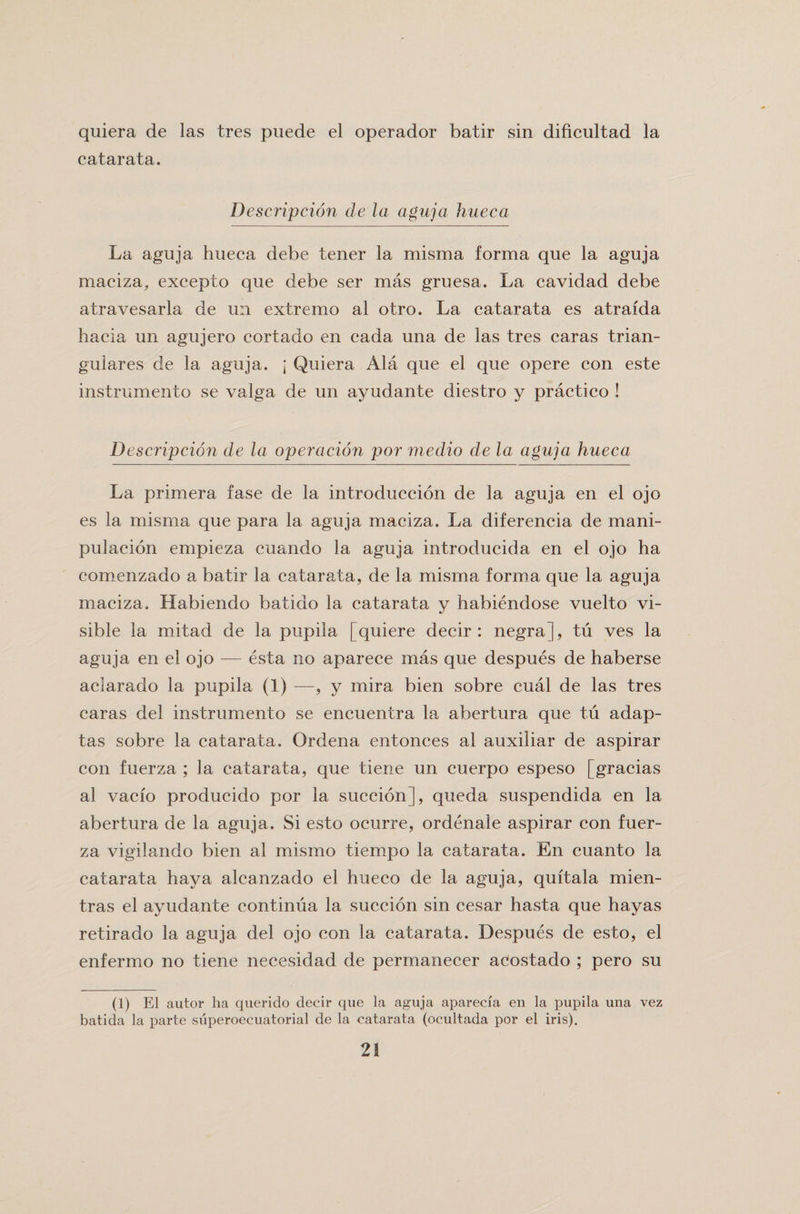 quiera de las tres puede el operador batir sin dificultad la catarata. Description de la aguja hueca La aguja hueca debe tener la misma forma que la aguja maciza, excepto que debe ser mas gruesa. La cavidad debe atravesarla de u:i extremo al otro. La catarata es atraida hacia un agujero cortado en cada una de las tres caras trian¬ gulares de la aguja. j Quiera Ala que el que opere con este instrumento se valga de un ayudante diestro y practice ! Description de la operation por medio de la aguja hueca La primera fase de la introduccion de la aguja en el ojo es la misma que para la aguja maciza. La diferencia de mani- pulacion empieza cuando la aguja introducida en el ojo ha comenzado a batir la catarata, de la misma forma que la aguja maciza, Habiendo batido la catarata y habiendose vuelto vi¬ sible la mitad de la pupila [quiere deeir : negra], tu ves la aguja en el ojo — esta no aparece mas que despues de haberse aclarado la pupila (1) —, y mira bien sobre cual de las tres caras del instrumento se encuentra la abertura que tu adap- tas sobre la catarata, Ordena entonces al auxiliar de aspirar con fuerza ; la catarata, que tiene un cuerpo espeso [gracias al vaefo producido por la succion], queda suspendida en la abertura de la aguja. Si esto ocurre, ordenale aspirar con fuer¬ za vigilando bien al rriismo tiempo la catarata. En cuanto la catarata haya alcanzado el hueco de la aguja, quitala mien- tras el ayudante continua la succion sin cesar hasta que hayas retirado la aguja del ojo con la catarata. Despues de esto, el enfermo no tiene necesidad de permanecer acostado ; pero su (1) El autor ha querido deeir que la aguja aparecia en la pupila una vez batida la parte siiperoecuatorial de la catarata (ocultada por el iris).