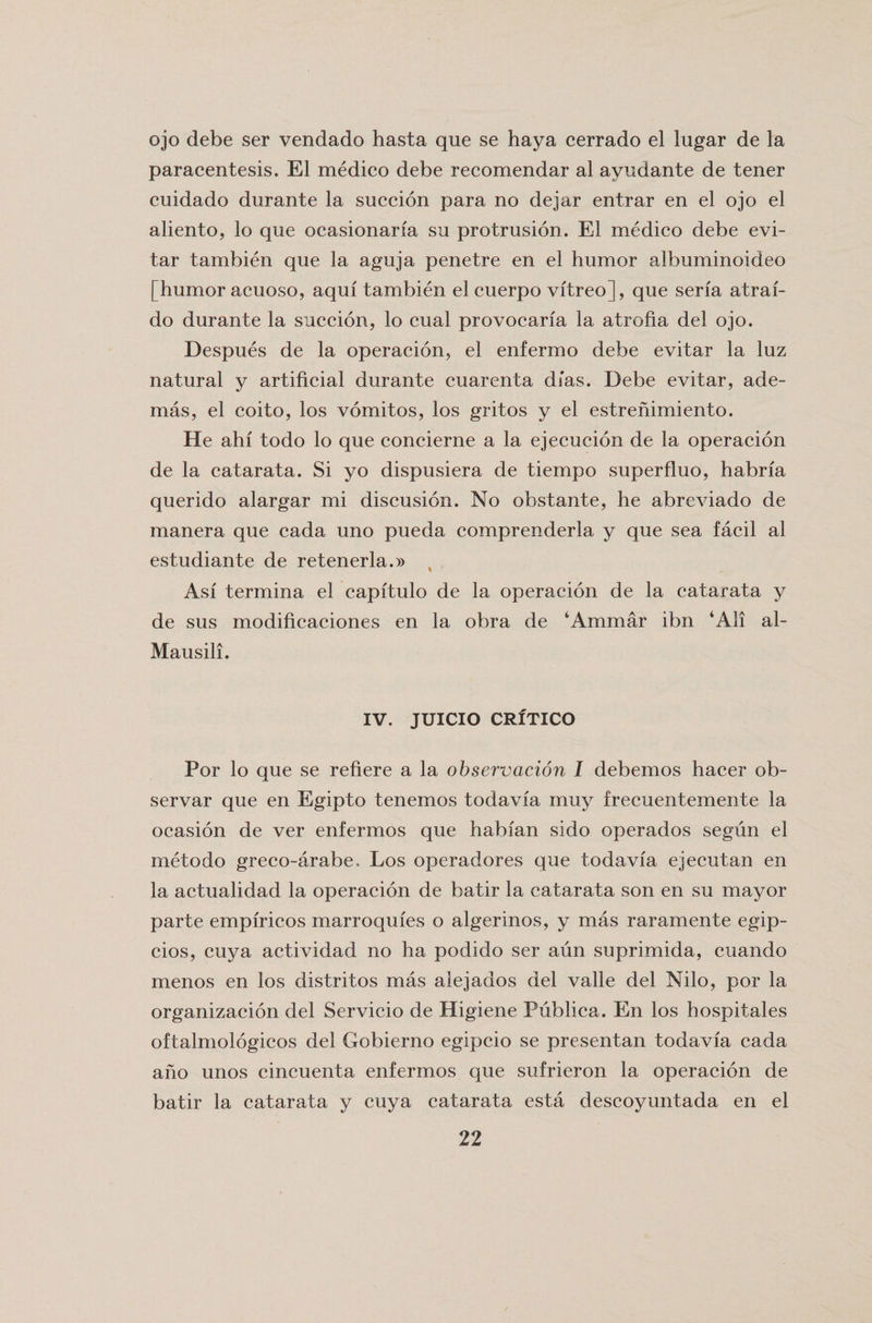 ojo debe ser vendado hasta que se haya cerrado el lugar de la paracentesis. El medico debe recomendar al avudante de tener cuidado durante la succion para no dejar entrar en el ojo el aliento, lo que ocasionaria su protrusion. El medico debe evi- tar tambien que la aguja penetre en el humor albuminoideo [humor acuoso, aqui tambien el cuerpo vitreo], que seria atraf- do durante la succion, lo cual provocaria la atrofia del ojo. Despues de la operacion, el enfermo debe evitar la luz natural y artificial durante cuarenta dias. Debe evitar, ade- mas, el coito, los vomitos, los gritos y el estrenimiento. He ahi todo lo que concierne a la ejecucion de la operacion de la catarata. Si yo dispusiera de tiempo superfluo, habria querido alargar mi discusion. No obstante, he abreviado de manera que cada uno pueda comprenderla y que sea facil al estudiante de retenerla.)) Asi termina el capftulo de la operacion de la catarata y de sus modificaciones en la obra de ‘Ammar ibn ‘All al- Mausili. IV. JUICIO CRITICO Por lo que se refiere a la observation I debemos hacer ob- servar que en Egipto tenemos todavia muy frecuentemente la ocasion de ver enfermos que habian sido operados segun el metodo greco-arabe. Los operadores que todavia ejecutan en la actualidad la operacion de batir la catarata son en su mayor parte empfricos marroquies o algerinos, y mas raramente egip- cios, cuya actividad no ha podido ser aim suprimida, cuando menos en los distritos mas alejados del valle del Nilo, por la organizacion del Servicio de Higiene Publica. En los hospitales oftalmologicos del Gobierno egipcio se presentan todavia cada aho unos cincuenta enfermos que sufrieron la operacion de batir la catarata y cuya catarata esta descoyuntada en el