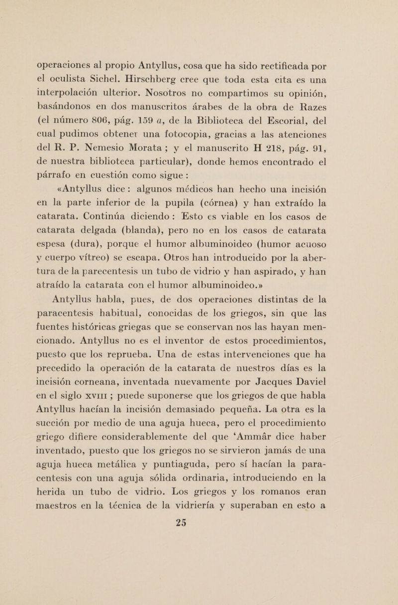 operaciones al propio Antyllus, cosa que ha sido rectificada por el oculista Sichel. Hirschberg cree que toda esta cita es una interpolacion ulterior. Nosotros no compartimos su opinion, basandonos en dos manuscritos arabes de la obra de Razes (el numero 806, pag. 159 a, de la Biblioteca del Escorial, del cual pudimos obtener una fotocopia, gracias a las atenciones del R. P. Nemesio Morata ; y el manuscrito H 218, pag. 91, de nuestra biblioteca particular), donde hemos encontrado el parrafo en cuestion como sigue : ((Antyllus dice : algunos medicos han hecho una incision en la parte inferior de la pupila (cornea) y han extraido la catarata. Continua diciendo : Esto es viable en Ios casos de catarata delgada (blanda), pero no en los casos de catarata espesa (dura), porque el humor albuminoideo (humor acuoso y cuerpo vitreo) se escapa. Otros han introducido por la aber- tura de la parecentesis un tubo de vidrio y han aspirado, y han atraido la catarata con el humor albuminoideo.» Antyllus habla, pues, de dos operaciones distintas de la paracentesis habitual, conoeidas de los griegos, sin que las fuentes historicas griegas que se conservan nos las hayan men- cionado. Antyllus no es el inventor de estos procedimientos, puesto que los reprueba. Una de estas intervenciones que ha precedido la operaeion de la catarata de nuestros dias es la incision corneana, inventada nuevamente por Jacques Daviel en el siglo xvm ; puede suponerse que los griegos de que habla Antyllus hacian la incision demasiado pequeha. La otra es la succion por medio de una aguja hueca, pero el procedimiento griego difiere considerablemente del que ‘Ammar dice haber inventado, puesto que los griegos no se sirvieron jamas de una aguja hueca metalica y puntiaguda, pero si hacian la para¬ centesis con una aguja solida ordinaria, introduciendo en la herida un tubo de vidrio. Los griegos y los romanos eran maestros en la tecnica de la vidrieria y superaban en esto a
