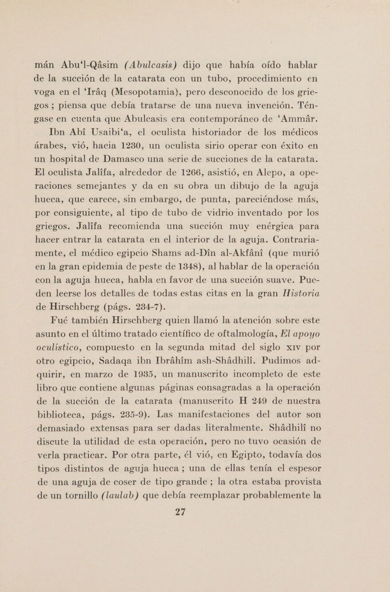 man Abu‘l-Qasim (Abulcasis) dijo que habfa oido hablar de la succion de la catarata con un tubo, procedimiento en voga en el ‘Iraq (Mesopotamia), pero desconocido de los grie- gos ; piensa que debia tratarse de una nueva invencion. Ten- gase en cuenta que Abulcasis era contemporaneo de ‘Ammar. Ibn Abi Usaibi‘a, el oculista historiador de los medicos arabes, vio, hacia 1230, un oculista sirio operar con exito en un hospital de Damasco una serie de succiones de la catarata. El oculista Jalifa, alrededor de 1266, asistio, en Alepo, a ope- raciones semejantes y da en su obra un dibujo de la aguja hueca, que carece, sin embargo, de punta, pareciendose mas, por consiguiente, al tipo de tubo de vidrio inventado por los griegos. Jalifa recomienda una succion muy energica para hacer entrar la catarata en el interior de la aguja. Contraria- mente, el medico egipcio Shams ad-Din al-Akfani (que murio en la gran epidemia de peste de 1348), al hablar de la operacion con la aguja hueca, habla en favor de una succion suave. Pue- den leerse los detalles de todas estas citas en la gran Historia de Hirschberg (pags. 234-7). Fue tambien Hirschberg quien llamo la atencion sobre este asunto en el ultimo tratado cientifico de oftalmologia, El apoyo oculistico, compuesto en la segunda mitad del siglo xiv por otro egipcio, Sadaqa ibn Ibrahim ash-Shadhili. Pudimos ad- quirir, en marzo de 1935, un manuscrito incompleto de este libro que contiene algunas paginas consagradas a la operacion de la succion de la catarata (manuscrito H 249 de nuestra biblioteca, pags. 235-9). Las manifestaciones del autor son demasiado extensas para ser dadas literalmente. Shadhili no discute la utilidad de esta operacion, pero no tuvo ocasion de verla practicar. Por otra parte, el vio, en Egipto, todavia dos tipos distintos de aguja hueca ; una de ellas tenia el espesor de una aguja de coser de tipo grande ; la otra estaba provista de un tornillo (laulab) que debia reemplazar probablemente la