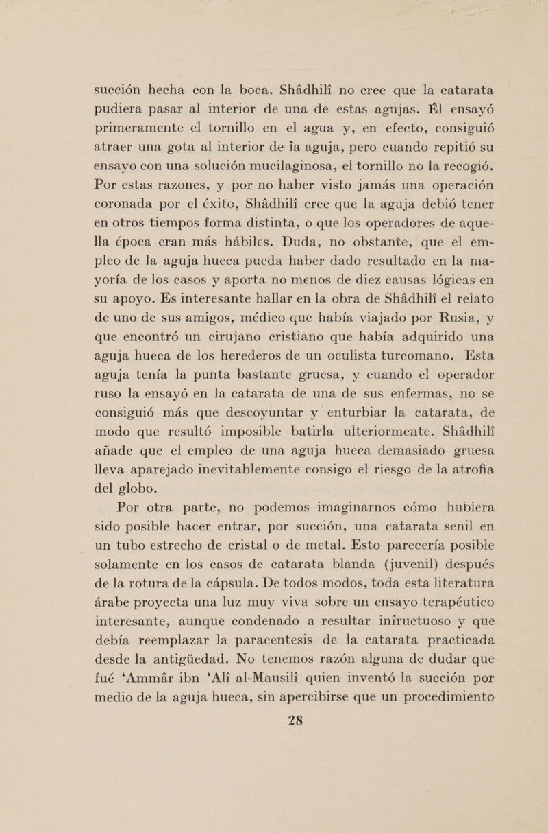 succion hecha con la boca. Shadhili no cree que la catarata pudiera pasar al interior de una de estas agujas. El ensayo primeramente el tornillo en el agua y, en efecto, consiguio atraer una gota al interior de la aguja, pero cuando repitio su ensayo con una solucion mucilaginosa, el tornillo no la recogio. Por estas razones, y por no haber visto jamas una operation coronada por el exito, Shadhili cree que la aguja debio tener en otros tiempos forma distinta, o que los operadores de aque- 11a epoca eran mas habiles. Duda, no obstante, que el em- pleo de la aguja hueca pueda haber dado resultado en la rna- yoria de los casos y aporta no menos de diez causas logicas en su apoyo. Es interesante hallar en la obra de Shadhili el relato de uno de sus amigos, medico que habfa viajado por Rusia, y que encontro un cirujano cristiano que habia adquirido una aguja hueca de los herederos de un oculista turcomano. Esta aguja tenia la punta bastante gruesa, y cuando el operador ruso la ensayo en la catarata de una de sus enfermas, no se consiguio mas que descoyuntar y enturbiar la catarata, de modo que resulto imposible batirla uiteriormente. Shadhili anade que el empleo de una aguja hueca demasiado gruesa lleva aparejado inevitablemente consigo el riesgo de la atrofia del globo. Por otra parte, no podemos imaginarnos como hubiera sido posible hacer entrar, por succion, una catarata senil en un tubo estrecho de cristal o de metal. Esto parecerfa, posible solamente en los casos de catarata blanda (juvenil) despues de la rotura de la capsula. De todos modos, toda esta literatura arabe proyecta una luz muy viva sobre un ensayo terapeutico interesante, aunque condenado a resultar infructuoso y que debia reemplazar la paracentesis de la catarata practicada desde la antiguedad. No tenemos razon alguna de dudar que fue ‘Ammar ibn ‘All al-Mausili quien invento la succion por medio de la aguja hueca, sin apercibirse que un procedimiento