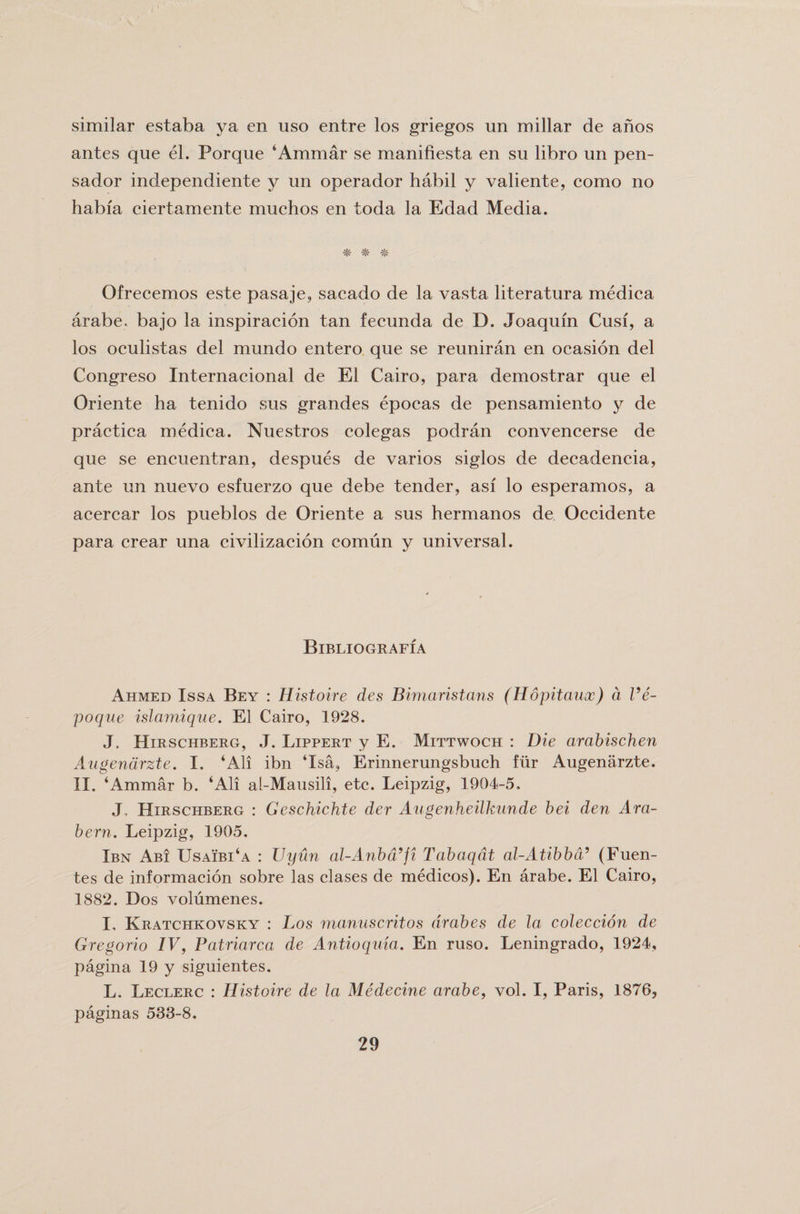 similar estaba ya en uso entre los griegos un miliar de anos antes que el. Porque ‘Ammar se manifiesta en su libro un pen- sador independiente y un operador habil y valiente, como no habfa ciertamente muchos en toda la Edad Media. * * Ofrecemos este pasaje, sacado de la vasta literatura medica arabe. bajo la inspiracion tan fecunda de D. Joaquin Cusi, a los oculistas del mundo entero que se reuniran en ocasion del Congreso Internacional de El Cairo, para demostrar que el Oriente ha tenido sus grandes epocas de pensamiento y de practica medica. Nuestros colegas podran convencerse de que se encuentran, despues de varios siglos de decadencia, ante un nuevo esfuerzo que debe tender, asi lo esperamos, a acercar los pueblos de Oriente a sus hermanos de Occidente para crear una civilizacion comun y universal. BlBLIOGRAFIA Ahmed Issa Bey : Histoire des Bimaristans (Hopitaux) d Ve- poque islamique. El Cairo, 1928. J. Hirschberg, J. Lippert y E. Mittwoch : Die arabischen Augenarzte. I. ‘All ibn ‘Isa, Erinnerungsbuch fur Augenarzte. II. ‘Ammar b. ‘All al-Mausili, etc. Leipzig, 1904-5. J, Hirschberg : Geschichte der Augenheilkunde bei den Ara- bern. Leipzig, 1905. Ibn Abi Usaibi‘a : TJyun al-Anbd’fi Tabaqdt al-Atibbd5 (Puen¬ tes de informacion sobre las clases de medicos). En arabe. El Cairo, 1882. Dos volumenes. I. Kratchkovsky : Los manuscritos arabes de la coleccion de Gregorio IV, Patriarca de Antioquia. En ruso. Leningrado, 1924, pagina 19 y siguientes. L. Leclerc : Histoire de la Medecine arabe, vol. I, Paris, 1876, paginas 533-8.