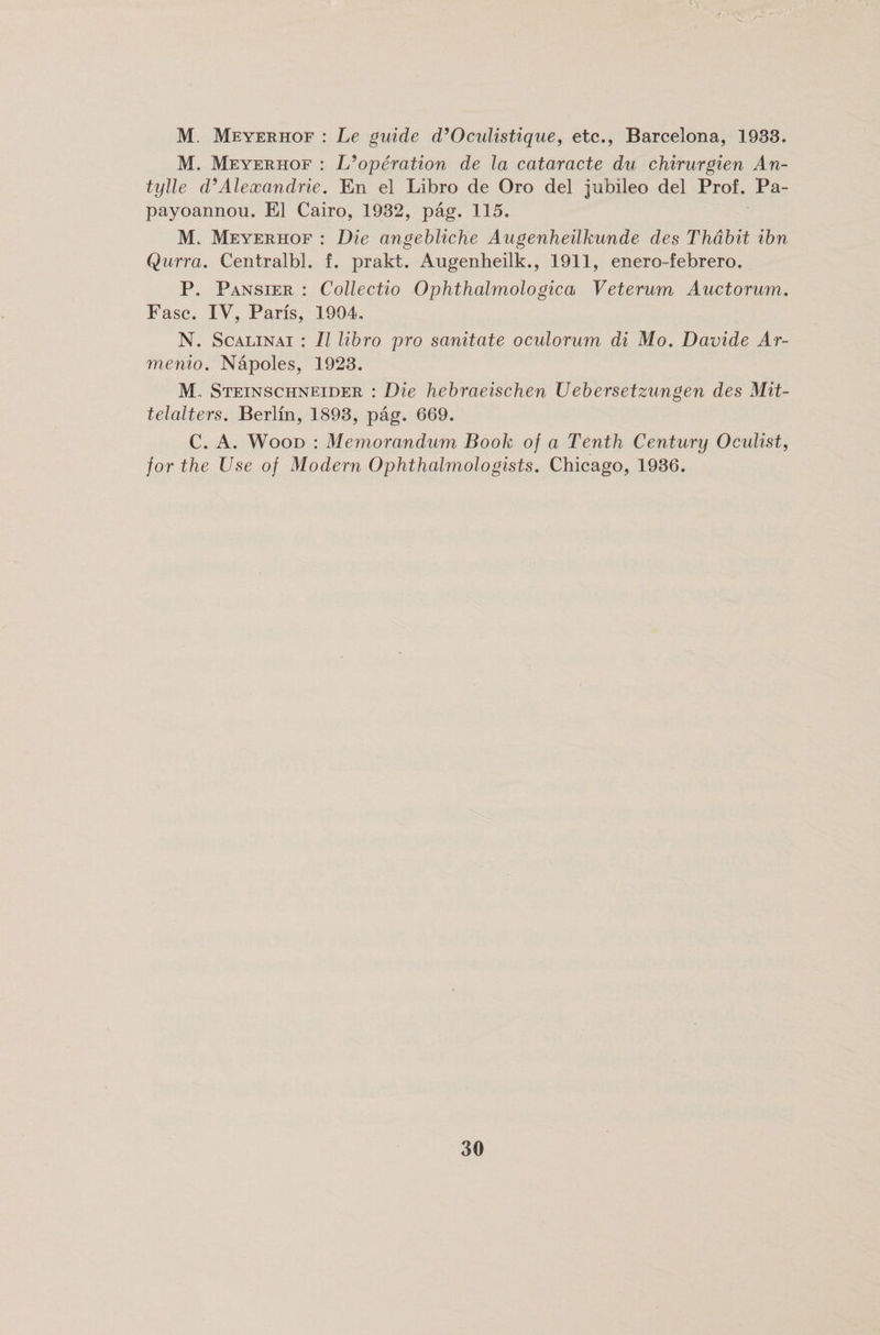 M. Meyerhof : Le guide d’Oculistique, etc., Barcelona, 1933. M. Meyerhof : L’operation de la cataracte du chirurgien An- tylle d’Alexandrie. En el Libro de Oro del jubileo del Prof. Pa- payoannou. El Cairo, 1932, pag. 115. M. Meyerhof : Die angebliche Augenheilkunde des Thabit ibn Qurra. Centralbl. f. prakt. Augenheilk., 1911, enero-febrero. P. Pansier : Collectio Ophthalmologica Veterum Auctorum. Fasc. IV, Paris, 1904. N. Scalinai : II libro pro sanitate oculorum di Mo. Davide Ar- menio. Napoles, 1923. M. Steinschneider : Die hebraeischen Uebersetzungen des Mit- telalters. Berlin, 1893, pag. 669. C. A. Wood : Memorandum Book of a Tenth Century Oculist, for the Use of Modern Ophthalmologists. Chicago, 1936.