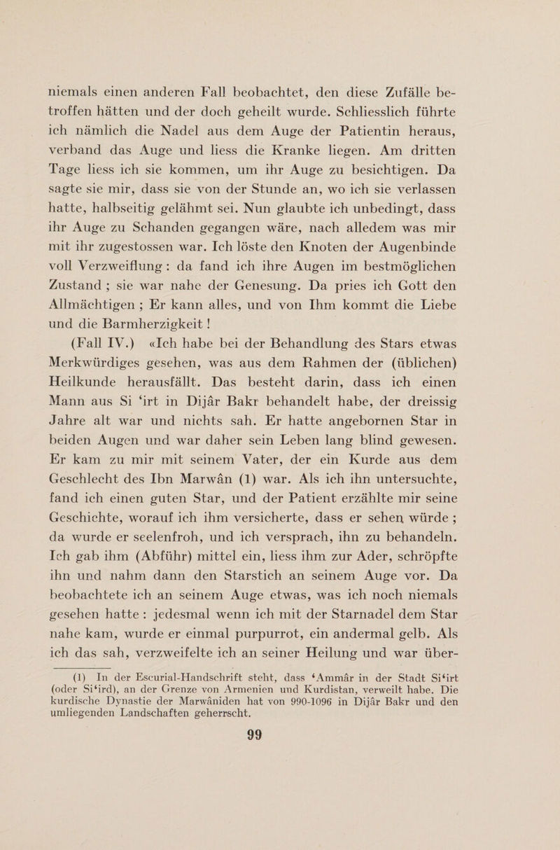 niemals einen anderen Fall beobachtet, den diese Zufalle be- troffen hatten und der doch geheilt wurde. Schliesslich fuhrte ich namlich die Nadel aus dem Auge der Patientin heraus, verband das Auge und liess die Kranke liegen. Am dritten Tage liess ich sie kommen, uni ihr Auge zu besichtigen. Da sagte sie mir, dass sie von der Stunde an* wo ieh sie verlassen hatte, halbseitig gelahmt sei. Nun glaubte ich unbedingt, dass ihr Auge zu Schanden gegangen ware, nach alledem was mir mit ihr zugestossen war. Ich loste den Knoten der Augenbinde voll Verzweiflung : da fand ich ihre Augen im bestmoglichen Zustand ; sie war nahe der Genesung. Da pries ich Gott den Allmachtigen ; Er kann alles, und von Ihm kommt die Liebe und die Barmherzigkeit! (Fall IV.) (cleh habe bei der Behandlung des Stars etwas Merkwiirdiges gesehen, was aus dem Rahmen der (ublichen) Heilkunde herausfallt. Das besteht darin, dass ich einen Mann aus Si *irt in Dijar Bakr behandelt habe, der dreissig Jahre alt war und nichts sah. Er hatte angebornen Star in beiden Augen und war daher sein Leben lang blind gewesen. Er kam zu mir mit seinem Vater, der ein Kurde aus dem Geschlecht des Ibn Marwan (1) war. Als ich ihn untersuchte, fand ich einen guten Star, und der Patient erzahlte mir seine Geschichte, worauf ich ihm versicherte, dass er sehen wurde ; da wurde er seelenfroh, und ich versprach, ihn zu behandeln. Ich gab ihm (Abfiihr) mittel ein, liess ihm zur Ader, schropfte ihn und nahm dann den Starstich an seinem Auge vor. Da beobachtete ich an seinem Auge etwas, was ich noch niemals gesehen hatte : jedesmal wenn ich mit der Starnadel dem Star nahe kam, wurde er einmal purpurrot, ein andermal gelb. Als ich das sah, verzweifelte ich an seiner Heilung und w^ar uber- (1) In der Escurial-Handschrift steht, dass ‘Ammar in der Stadt Si‘irt (oder Si‘ird), an der Grenze von Armenien und Kurdistan, verweilt habe. Die kurdische Dynastie der Marwaniden hat von 990-1096 in Dijar Bakr und den umliegenden Landschaften geherrscht.
