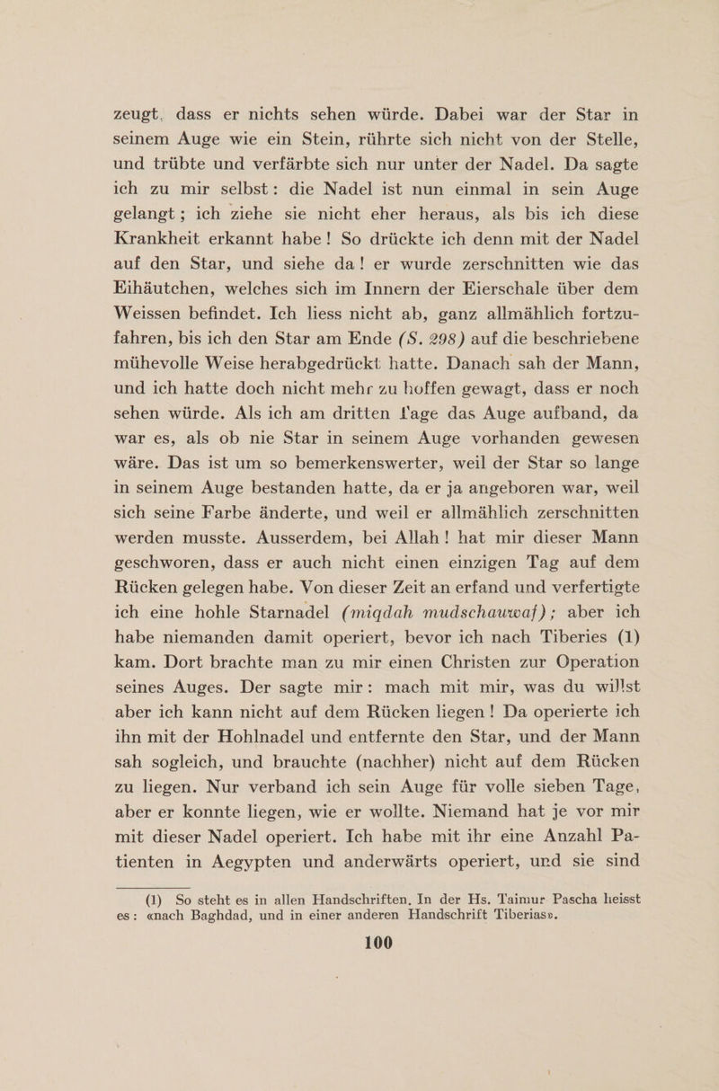 zeugt. dass er nichts sehen wiirde. Dabei war der Star in seinem Auge wie ein Stein, riihrte sich nicht von der Stelle, und triibte und verfarbte sich nur unter der Nadel. Da sagte ich zu mir selbst: die Nadel ist nun einmal in sein Auge gelangt; ich ziehe sie nicht eher heraus, als bis ich diese Krankheit erkannt habe ! So druckte ich denn mit der Nadel auf den Star, und siehe da ! er wurde zerschnitten wie das Eihautchen, welches sich im Innern der Eierschale fiber dem Weissen befindet. Ich liess nicht ab, ganz alimahlich fortzu- fahren, bis ich den Star am Ende (S. 298) auf die beschriebene muhevolle Weise herabgedriickt hatte. Danach sah der Mann, und ich hatte doch nicht mehr zu hoffen gewagt, dass er noch sehen wiirde. Als ich am dritten fage das Auge auf band, da war es, als ob nie Star in seinem Auge vorhanden gewesen ware. Das ist um so bemerkenswerter, weil der Star so lange in seinem Auge bestanden hatte, da er ja angeboren war, weil sich seine Farbe anderte, und weil er alimahlich zerschnitten werden musste. Ausserdem, bei Allah ! hat mir dieser Mann geschworen, dass er auch nicht einen einzigen Tag auf dem Riicken gelegen habe. Von dieser Zeit an erf and und verfertigte * ich eine hohle Starnadel (miqdah mudschauwaf); aber ich habe niemanden damit operiert, bevor ich nach Tiberies (1) kam. Dort brachte man zu mir einen Christen zur Operation seines Auges. Der sagte mir : mach mit mir, was du willst aber ich kann nicht auf dem Riicken liegen ! Da operierte ich ihn mit der Hohlnadel und entfernte den Star, und der Mann sah sogleich, und brauchte (nachher) nicht auf dem Riicken zu liegen. Nur verband ich sein Auge fiir voile sieben Tage, aber er konnte liegen, wie er wollte. Niemand hat je vor mir mit dieser Nadel operiert. Ich habe mit ihr eine Anzahl Pa- tienten in Aegypten und anderwarts operiert, und sie sind (i) So steht es in alien Handschriften. In der Hs. Taimur Pascha heisst es : «nach Baghdad, und in einer anderen Handschrift Tiberias®.