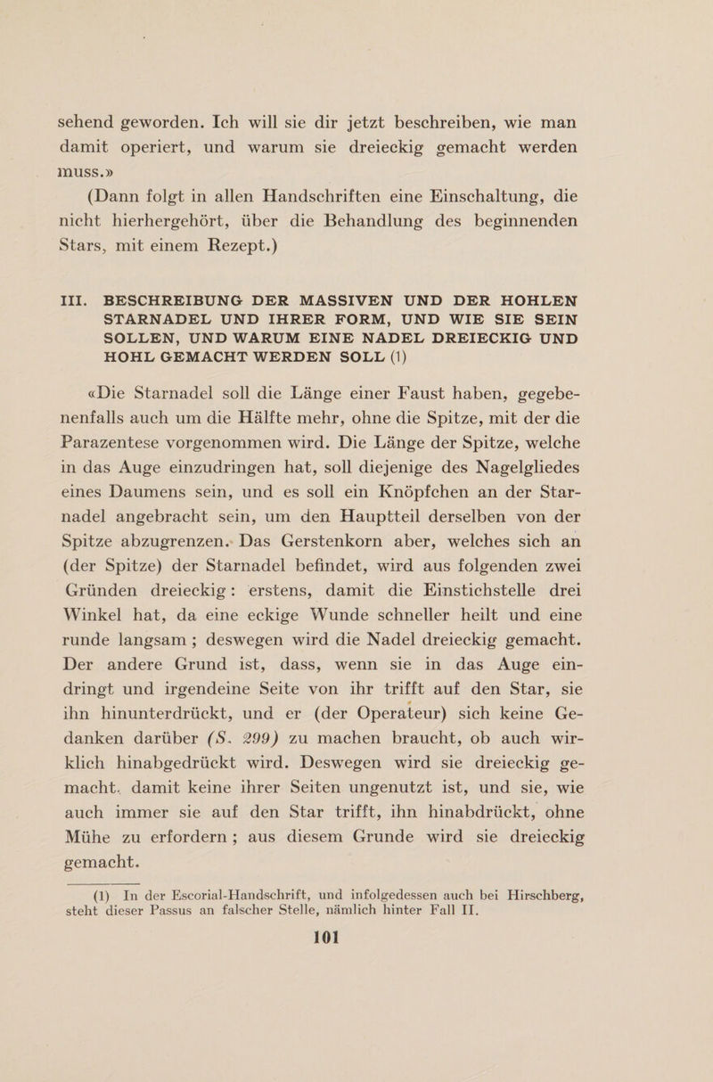 sehend geworden. Ich will sie dir jetzt beschreiben, wie man damit operiert, und warum sie dreieckig gemacht werden muss.» (Dann folgt in alien Handschriften eine Einschaltung, die nicht hierhergehort, uber die Behandlung des beginnenden Stars, mit einem Rezept.) III. BESCHREIBUNG DER MASSIVEN UND DER HOHLEN STARNADEL UND IHRER FORM, UND WIE SIE SEIN SOLLEN, UND WARUM EINE NADEL DREIECKIG UND HOHL GEMACHT WERDEN SOLD (1) ((Die Starnadel soli die Lange einer Faust haben, gegebe- nenfalls auch um die Halfte mehr, ohne die Spitze, mit der die Parazentese vorgenommen wird. Die Lange der Spitze, welche in das Auge einzudringen hat, soil diejenige des Nagelgliedes eines Daumens sein, und es soil ein Knopfchen an der Star¬ nadel angebracht sein, um den Hauptteil derselben von der Spitze abzugrenzen. Das Gerstenkorn aber, welches sich an (der Spitze) der Starnadel befindet, wird aus folgenden zwei Griinden dreieckig: erstens, damit die Einstichstelle drei Winkel hat, da eine eckige Wunde schneller heilt und eine runde langsam ; deswegen wird die Nadel dreieckig gemacht. Der andere Grund ist, dass, wenn sie in das Auge ein- dringt und irgendeine Seite von ihr trifft auf den Star, sie ihn hinunterdriickt, und er (der Operateur) sich keine Ge- danken daruber (S~ 299) zu machen braucht, ob auch wir- klich hinabgedruckt wird. Deswegen wird sie dreieckig ge¬ macht. damit keine ihrer Seiten ungenutzt ist, und sie, wie auch immer sie auf den Star trifft, ihn hinabdriickt, ohne Muhe zu erfordern ; aus diesem Grunde wird sie dreieckig gemacht. (1) In der Escorial-Handschrift, und infolgedessen auch bei Hirschberg, steht dieser Passus an falscher Stelle, namlich hinter Fall II.