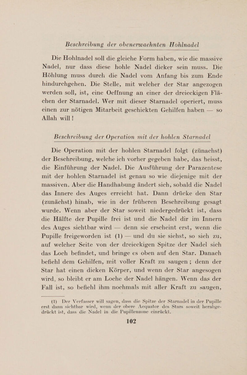 Beschreibung der obenerwaehnten Ilohlnadel Die Hohlnadel soli die gleiche Form haben, wie die massive Nadel, nur dass diese hohle Nadel dicker sein muss. Die Hohlung muss durch die Nadel vom Anfang bis zum Ende hindurchgehen. Die Stelle, mit welcher der Star angezogen werden soil, ist, eine Oeffnung an einer der dreieckigen Fla- chen der Starnadel. Wer mit dieser Starnadel operiert, muss einen zur notigen Mitarbeit geschickten Gehilfen haben — so Allah will! Beschreibung der Operation mit der hohlen Starnadel Die Operation mit der hohlen Starnadel folgt (ziinachst) der Beschreibung, welche ich vorher gegeben habe, das heisst, die Einfuhrung der Nadel. Die Ausfiihrung der Parazentese mit der hohlen Starnadel ist genau so wie diejenige mit der massiven, Aber die Handhabung andert sich, sobald die Nadel das Innere des Auges erreicht hat. Dann driieke den Star (zunachst) hinab, wie in der friiheren Beschreibung gesagt wurde. Wenn aber der Star soweit niedergedriickt ist, dass die Halfte der Pupille frei ist und die Nadel dir im Innern des Auges sichtbar wird — denn sie erscheint erst, wenn die Pupille freigeworden ist (1) — und du sie siehst, so sieh zu, auf welcher Seite von der dreieckigen Spitze der Nadel sich das Loch befindet, und bringe es oben auf den Star. Danach befiehl dem Gehilfen, mit voller Kraft zu saugen ; denn der Star hat einen dicken Korper, und wenn der Star angesogen wird> so bleibt er am Loche der Nadel hangem Wenn das der Fall ist, so befiehl ihm nochmals mit aller Kraft zu saugen, (1) Der Verfasser will sagen, class die Spitze der Starnadel in der Pupille erst dann sichtbar wird, wenn der obere Aequator des Stars soweit herabge- driickt ist, class die Nadel in die Pupillenzone einriickt.