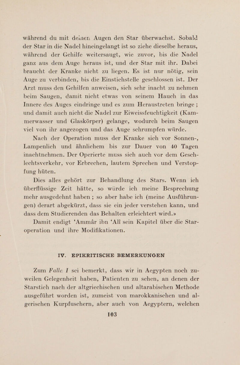 wahrend du mit deinen Augen den Star uberwachst. SobalJ der Star in die Nadel hineingelangt ist so ziehe dieselbe heraus, wahrend der Gehilfe weitersaugt, wie zuvor, bis die Nadel ganz aus dem Auge heraus ist, und der Star mit ihr. Dabei braucht der Kranke nicht zu liegen. Es ist nur notig, sein Auge zu verbinden, bis die Einstichstelle gesehlossen ist. Der Arzt muss den Gehilfen anweisen, sich sehr inacht zu nehmen beim Saugen, darnit nicht etwas von seinem Hauch in das Innere des Auges eindringe und es zum Heraustreten bringe ; und damit auch nicht die Nadel zur Eiweissfeuchtigkeit (Kam- merwasser und Glaskorper) gelange, wodurch beim Saugen viel von ihr angezogen und das Auge schrumpfen wiirde. Nach der Operation muss der Kranke sich vor Sonnen-, Lampenlich und ahnlichem bis zur Dauer von 40 Tagen inachtnehmen. Der Operierte muss sich auch vor dem Gesch- lechtsverkehr, vor Erbrechen, lautem Sprechen und Verstop- fung hiiten. Dies alles gehort zur Behandlung des Stars. Wenn ich uberfliissige Zeit hatte, so wiirde ieh meine Besprechung mehr ausgedehnt haben ; so aber habe ich (meine Ausfuhrun- gen) derart abgekurzt, dass sie ein jeder verstehen kann, und dass dem Studierenden das Behalten erleichtert wird.» Damit endigt ‘Ammar ibn ‘All sein Kapitel uber die Star- operation und ihre Modifikationen. IV. EPIKRITISCHE BEMERKUNGEN Zum Falle^ I sei bemerkt, dass wir in Aegypten noch zu- weilen Gelegenheit haben, Patienten zu sehen, an denen der Starstich nach der altgriechischen und altarabischen Methode ausgefiihrt worden ist, zumeist von marokkanischen und al- gerischen Kurpfuschern, aber auch von Aegyptern, welchen
