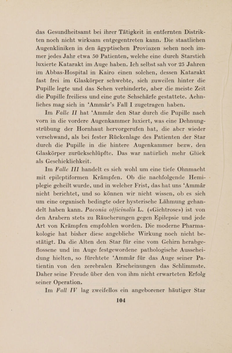 das Gesundheitsamt bei ihrer Tatigkeit in entfernten Distrik- ten noch nicht wirksam entgegentreten kann. Die staatlichen Augenkliniken in den agyptischen Provinzen sehen noch im- mer jedes Jahr etwa 50 Patienten, welche eine durch Starstich luxierte Katarakt im Auge haben. Ich selbst sah vor 25 Jahren im Abbas-Hospital in Kairo einen solchen, dessen Katarakt fast frei im Glaskorper schwebte, sich zuweilen hinter die Pupille legte und das Sehen verhinderte, aber die meiste Zeit die Pupille freiliess und eine gute Sehscharfe gestattete. Aehn- liches mag sich in ‘Ammar’s Fall I zugetragen haben. Im Falle II hat ‘Ammar den Star durch die Pupille nach vorn in die vordere Augenkammer luxiert, was eine Dehnung- striibung der Hornhaut hervorgerufen hat, die aber wieder verschwand, als bei fester Riickenlage des Patienten der Star durch die Pupille in die hintere Augenkammer bezw. den Glaskorper zuruckschlupfte. Das war natiirlich mehr Gliick als Geschicklichkeit. Im Falle III handelt es sich wohl um eine tiefe Ohnmacht mit epileptiformen Krampfen. Ob die nachfolgende Herni- plegie geheilt wurde, und in welcher Frist, das hat uns ‘Ammar nicht berichtet, und so konnen wir nicht wissen, ob es sich um eine organisch bedingte oder hysterisehe Lahmung gehan- delt haben kann. Paeonia officinalis L. («Gichtrose») ist von den Arabern stets zu Raucherungen gegen Epilepsie und jede Art von Krampfen empfohlen worden. Die moderne Pharma- kologie hat bisher diese angebliche Wirkung noch nicht be¬ st atigt. Da die Alten den Star fur eine vom Gehirn herabge- flossene und im Auge festgewordene pathologische Ausschei- dung hielten, so fiirchtete ‘Ammar fur das Auge seiner Pa- tientin von den zerebralen Erscheinungen das Schlimmste. Daher seine Freude iiber den von ihm nicht erwarteten Erfolg seiner Operation. Im Fall IV lag zweifellos ein angeborener hautiger Star