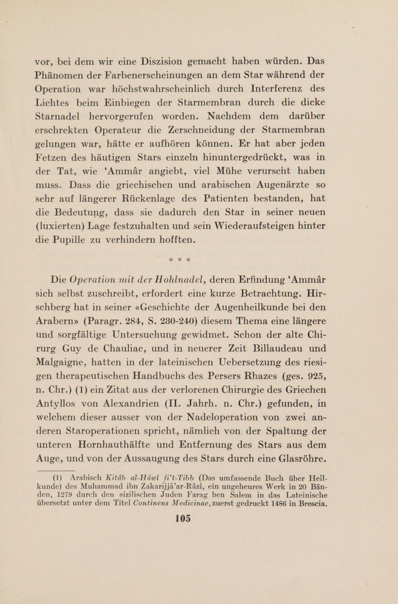 vor, bei dem wir eine Diszision gemacht haben wiirden. Das Phanomen der Farbenerscheinungen an dem Star wahrend der Operation war hochstwahrscheinlich durch Interferenz des Lichtes beim Einbiegen der Starmembran durch die dicke Starnadel hervorgerufen worden. Nachdem dem dariiber erschrekten Operateur die Zerschneidung der Starmembran gelungen war, hatte er aufhoren konnen. Er hat aber jeden Fetzen des hautigen Stars einzeln hinuntergedriickt, was in der Tat, wie ‘Ammar angiebt, viel Miihe verurscht haben muss, Dass die griechischen und arabischen Augenarzte so sehr auf langerer Riickenlage des Patienten bestanden, hat die Bedeutung, dass sie dadurch den Star in seiner neuen (luxierten) Lage festzuhalten und sein Wiederaufsteigen hinter die Pupille zu verhindern hofften. # Die Operation mit der Hohlnadel, deren Erfindung ‘Ammar sich selbst zuschreibt, erfordert eine kurze Betrachtung. Hir- schberg hat in seiner «Geschichte der Augenheilkunde bei den Arabern» (Paragr. 284, S. 230-240) diesem Thema eine langere und sorgfaltige Untersuchung gewidmet. Schon der alte Chi- rurg Guy de Chauliac, und in neuerer Zeit Billaudeau und Malgaigne, hatten in der lateinischen Uebersetzung des riesi- gen therapeutischen Handbuchs des Persers Rhazes (ges. 925, n. Chr.) (1) ein Zitat aus der verlorenen Chirurgie des Griechen Antyllos von Alexandrien (II. Jahrh. n. Chr.) gefunden, in welchem dieser ausser von der Nadeloperation von zwei an- deren Staroperationen spricht, namlich von der Spaltung der unteren Hornhauthalfte und Entfernung des Stars aus dem Auge, und von der Aussaugung des Stars durch eine Glasrohre. (1) Arabisch Kitdb al-Hdwi fi’t-Tibb (Das umfasisende Buch iiber Heil- kunde) des Muhammad ibn Zakarijja’ar-Razi, ein ungeheures Werk in 20 Ban- den, 1279 durch den sizilischen Juden Farag ben Salem in das Lateinische iibersetzt unter dem Titel Continens Medicinae, zuerst gedruckt 1486 in Brescia.