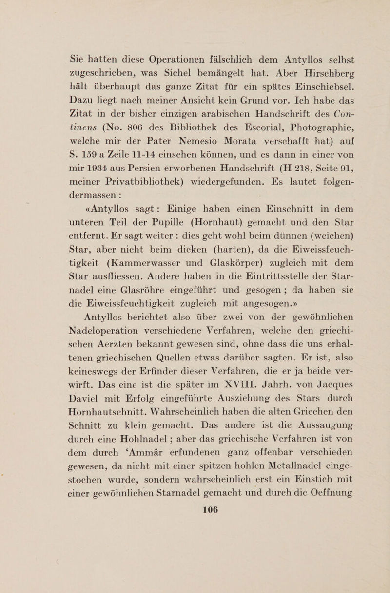 Sie hatten diese Operationen falschlich dem Antyllos selbst zugeschrieben, was Sichel bemangelt hat, Aber Hirschberg halt uberhaupt das ganze Zitat fur ein spates Einschiebsel. Dazu liegt nach meiner Ansicht kein Grund vor. Ich habe das Zitat in der bisher einzigen arabischen Handschrift des Con- tinens (No. 806 des Bibliothek des Escorial, Photographie, welche mir der Pater Nemesio Morata verschafft hat) auf S. 159 a Zeile 11-14 einsehen konnen, und es dann in einer von mir 1934 aus Persien erworbenen Handschrift (H 218, Seite 91, meiner Privatbibliothek) wiedergefunden. Es lautet folgen- dermassen : «Antyllos sagt: Einige haben einen Einschnitt in dem unteren Teil der Pupille (Hornhaut) gemacht und den Star entfernt, Er sagt weiter : dies geht wohl beim diinnen (weichen) Star, aber nicht beim dicken (harten), da die Eiweissfeuch- tigkeit (Kammerwasser und Glaskorper) zugleich mit dem Star ausfliessen. Andere haben in die Eintrittsstelle der Star- nadel eine Glasrohre eingefuhrt und gesogen ; da haben sie die Eiweissfeuchtigkeit zugleich mit angesogen.» Antyllos berichtet also iiber zwei von der gewohnlichen Nadeloperation verschiedene Verfahren, welche den griechi- schen Aerzten bekannt gewesen sind, ohne dass die uns erhal- tenen griechischen Quellen etwas dariiber sagten. Er ist, also keineswegs der Erfmder dieser Verfahren, die er ja beide ver- wirft. Das eine ist die spater im XVIII. Jahrh. von Jacques Daviel mit Erfolg eingefuhrte Ausziehung des Stars durch Hornhautschnitt. Wahrscheinlich haben die alten Griechen den Schnitt zu klein gemacht. Das andere ist die Aussaugung durch eine Hohlnadel; aber das griechische Verfahren ist von dem durch ‘Ammar erfundenen ganz offenbar verschieden gewesen, da nicht mit einer spitzen hohlen Metallnadel einge- stochen wurde, sondern wahrscheinlich erst ein Einstich mit einer gewohnlichen Starnadel gemacht und durch die Oeffnung 106 c